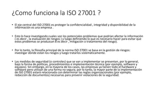 ¿Como funciona la ISO 27001 ?
• El eje central del ISO 27001 es proteger la confidencialidad , integridad y disponibilidad de la
información es una empresa .
• Esto lo hace investigando cuales son los potenciales problemas que podrían afectar la información
( es decir , la evaluación de riesgos ) y luego definiendo lo que es necesario hacer para evitar que
estos problemas se produzcan 8 es decir , mitigación o tratamiento del riesgo).
• Por lo tanto, la filosofía principal de la norma ISO 27001 se basa en la gestión de riesgos:
investigar dónde están los riesgos y luego tratarlos sistemáticamente.
• Las medidas de seguridad (o controles) que se van a implementar se presentan, por lo general,
bajo la forma de políticas, procedimientos e implementación técnica (por ejemplo, software y
equipos). Sin embargo, en la mayoría de los casos, las empresas ya tienen todo el hardware y
software pero utilizan de una forma no segura; por lo tanto, la mayor parte de la implementación
de ISO 27001 estará relacionada con determinar las reglas organizacionales (por ejemplo,
redacción de documentos) necesarias para prevenir violaciones de la seguridad.
 