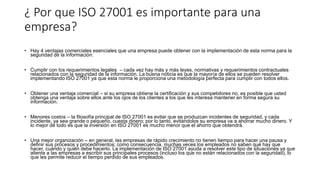 ¿ Por que ISO 27001 es importante para una
empresa?
• Hay 4 ventajas comerciales esenciales que una empresa puede obtener con la implementación de esta norma para la
seguridad de la información:
• Cumplir con los requerimientos legales – cada vez hay más y más leyes, normativas y requerimientos contractuales
relacionados con la seguridad de la información. La buena noticia es que la mayoría de ellos se pueden resolver
implementando ISO 27001 ya que esta norma le proporciona una metodología perfecta para cumplir con todos ellos.
• Obtener una ventaja comercial – si su empresa obtiene la certificación y sus competidores no, es posible que usted
obtenga una ventaja sobre ellos ante los ojos de los clientes a los que les interesa mantener en forma segura su
información.
• Menores costos – la filosofía principal de ISO 27001 es evitar que se produzcan incidentes de seguridad, y cada
incidente, ya sea grande o pequeño, cuesta dinero; por lo tanto, evitándolos su empresa va a ahorrar mucho dinero. Y
lo mejor de todo es que la inversión en ISO 27001 es mucho menor que el ahorro que obtendrá.
• Una mejor organización – en general, las empresas de rápido crecimiento no tienen tiempo para hacer una pausa y
definir sus procesos y procedimientos; como consecuencia, muchas veces los empleados no saben qué hay que
hacer, cuándo y quién debe hacerlo. La implementación de ISO 27001 ayuda a resolver este tipo de situaciones ya que
alienta a las empresas a escribir sus principales procesos (incluso los que no están relacionados con la seguridad), lo
que les permite reducir el tiempo perdido de sus empleados.
 
