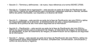 • Sección 3 – Términos y definiciones – de nuevo, hace referencia a la norma ISO/IEC 27000.
• Sección 4 – Contexto de la organización – esta sección es parte de la fase de Planificación del
ciclo PDCA y define los requerimientos para comprender cuestiones externas e internas, también
define las partes interesadas, sus requisitos y el alcance del SGSI.
• Sección 5 – Liderazgo – esta sección es parte de la fase de Planificación del ciclo PDCA y define
las responsabilidades de la dirección, el establecimiento de roles y responsabilidades y el
contenido de la política de alto nivel sobre seguridad de la información.
• Sección 6 – Planificación – esta sección es parte de la fase de Planificación del ciclo PDCA y
define los requerimientos para la evaluación de riesgos, el tratamiento de riesgos, la Declaración
de aplicabilidad, el plan de tratamiento de riesgos y la determinación de los objetivos de seguridad
de la información.
• Sección 7 – Apoyo – esta sección es parte de la fase de Planificación del ciclo PDCA y define los
requerimientos sobre disponibilidad de recursos, competencias, concienciación, comunicación y
control de documentos y registros.
 