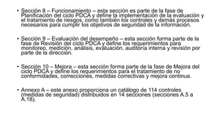 • Sección 8 – Funcionamiento – esta sección es parte de la fase de
Planificación del ciclo PDCA y define la implementación de la evaluación y
el tratamiento de riesgos, como también los controles y demás procesos
necesarios para cumplir los objetivos de seguridad de la información.
• Sección 9 – Evaluación del desempeño – esta sección forma parte de la
fase de Revisión del ciclo PDCA y define los requerimientos para
monitoreo, medición, análisis, evaluación, auditoría interna y revisión por
parte de la dirección.
• Sección 10 – Mejora – esta sección forma parte de la fase de Mejora del
ciclo PDCA y define los requerimientos para el tratamiento de no
conformidades, correcciones, medidas correctivas y mejora continua.
• Annexo A – este anexo proporciona un catálogo de 114 controles
(medidas de seguridad) distribuidos en 14 secciones (secciones A.5 a
A.18).
 
