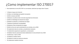 ¿Como implementar ISO 27001?
• Para implementar la norma ISO 27001 en una empresa, usted tiene que seguir estos 16 pasos:
• 1) Obtener el apoyo de la dirección
• 2) Utilizar una metodología para gestión de proyectos
• 3) Definir el alcance del SGSI
• 4) Redactar una política de alto nivel sobre seguridad de la información
• 5) Definir la metodología de evaluación de riesgos
• 6) Realizar la evaluación y el tratamiento de riesgos
• 7) Redactar la Declaración de aplicabilidad
• 8) Redactar el Plan de tratamiento de riesgos
• 9) Definir la forma de medir la efectividad de sus controles y de su SGSI
• 10) Implementar todos los controles y procedimientos necesarios
• 11) Implementar programas de capacitación y concienciación
• 12) Realizar todas las operaciones diarias establecidas en la documentación de su SGSI
• 13) Monitorear y medir su SGSI
• 14) Realizar la auditoría interna
• 15) Realizar la revisión por parte de la dirección
• 16) Implementar medidas correctivas
 