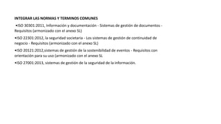 INTEGRAR LAS NORMAS Y TERMINOS COMUNES
•ISO 30301:2011, Información y documentación - Sistemas de gestión de documentos -
Requisitos (armonizado con el anexo SL)
•ISO 22301:2012, la seguridad societaria - Los sistemas de gestión de continuidad de
negocio - Requisitos (armonizado con el anexo SL)
•ISO 20121:2012,sistemas de gestión de la sostenibilidad de eventos - Requisitos con
orientación para su uso (armonizado con el anexo SL
•ISO 27001:2013, sistemas de gestión de la seguridad de la información.
 