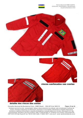 Norma Nacional CNBC 03/2012
Uniformes, simbologias e identificação
visual do Bombeiro Civil
Conselho Nacional de Bombeiros Civis - CNBC Brasil - DOU Nº13 de 18/01/12 Página 16 de 34
Entidade nacional de união, representação, defesa e desenvolvimento da profissão, pela normatização e políticas de
Ensino, Emprego e Segurança nos Municípios, Empresas e Comunidades, Mantenedor do Registro Nacional de
Bombeiros e pessoal de prevenção e resposta a Emergência e consulta pública aos inscritos. Associação Civil, Não
governamental, Voluntária e sem fins lucrativos, CNPJ 13.559.047/0001-31, Endereço nos Correios: Caixa Postal 240,
CEP 01031-970 São Paulo-SP, Cel: TIM (61) 8301-9290, (11)98431-6677, cnbc.org.br - email: atendimento@cnbc.org.br
 
