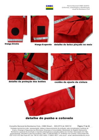 Norma Nacional CNBC 03/2012
Uniformes, simbologias e identificação
visual do Bombeiro Civil
Conselho Nacional de Bombeiros Civis - CNBC Brasil - DOU Nº13 de 18/01/12 Página 17 de 34
Entidade nacional de união, representação, defesa e desenvolvimento da profissão, pela normatização e políticas de
Ensino, Emprego e Segurança nos Municípios, Empresas e Comunidades, Mantenedor do Registro Nacional de
Bombeiros e pessoal de prevenção e resposta a Emergência e consulta pública aos inscritos. Associação Civil, Não
governamental, Voluntária e sem fins lucrativos, CNPJ 13.559.047/0001-31, Endereço nos Correios: Caixa Postal 240,
CEP 01031-970 São Paulo-SP, Cel: TIM (61) 8301-9290, (11)98431-6677, cnbc.org.br - email: atendimento@cnbc.org.br
 