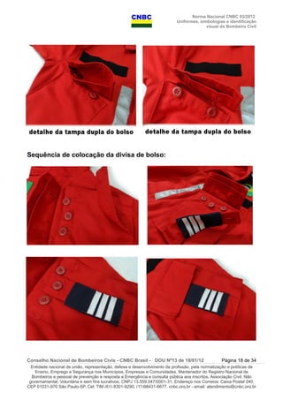 Norma Nacional CNBC 03/2012
Uniformes, simbologias e identificação
visual do Bombeiro Civil
Sequência de colocação da divisa de bolso:
Conselho Nacional de Bombeiros Civis - CNBC Brasil - DOU Nº13 de 18/01/12 Página 18 de 34
Entidade nacional de união, representação, defesa e desenvolvimento da profissão, pela normatização e políticas de
Ensino, Emprego e Segurança nos Municípios, Empresas e Comunidades, Mantenedor do Registro Nacional de
Bombeiros e pessoal de prevenção e resposta a Emergência e consulta pública aos inscritos. Associação Civil, Não
governamental, Voluntária e sem fins lucrativos, CNPJ 13.559.047/0001-31, Endereço nos Correios: Caixa Postal 240,
CEP 01031-970 São Paulo-SP, Cel: TIM (61) 8301-9290, (11)98431-6677, cnbc.org.br - email: atendimento@cnbc.org.br
 