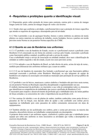 Norma Nacional CNBC 03/2012
Uniformes, simbologias e identificação
visual do Bombeiro Civil
4 - Requisitos e proibições quanto a identificação visual:
4.1 Disposições gerais sobre proteção de tronco para camiseta, camisa polo e camisa de mangas
longas curtas de verão, camisa de mangas longas de verão e de inverno:
4.1.1 Sendo claro que conforme a atividade, o profissional deve usar a proteção de tronco específica
que atenda os requisitos de segurança e desempenho para tal atividade.
4.1.2 Não é permitido o uso de quaisquer broches, botons e outros símbolos ou adornos de metal,
plástico ou outros materiais no uniforme de trabalho, exceto bordados, breves e patches em tecido
previstos nesta Norma ou em posterior Norma específica do CNBC.
4.1.3 Quanto ao uso de Bandeiras nos uniformes:
4.1.3.1 É proibido o uso da bandeira do Estado, exceto se o profissional exercer a profissão como
Bombeiro Civil concursado ou em forma de contrato a serviço pelo Estado, exercendo a profissão
como funcionário público estadual, ou público privado a serviço do estado.
Caso o trabalhador esteja a serviço de associação ou entidade estadual, deve usar a identificação da
entidade ao ombro esquerdo e não do estado, exceto nos casos previstos acima.
4.1.3.2 Foi adotado o uso da Bandeira do Brasil, ao lado direito do peito, acima da tarja de nome.,
também para diferenciar dos uniformes militares que a usam no ombro.
4.1.3.3 O uso da bandeira do município fica limitado a profissional que seja funcionário público
municipal exercendo a profissão como Bombeiro Municipal, ou seja integrante de equipe de
bombeiros em empresa ou associação conveniada ao município para prestação de serviço público de
Bombeiros.
4.2 É proibido o uso de breves, manicacas e outros símbolos e bordados não previstos nesta norma,
ou em posterior Norma ou Resolução específica disciplinando e regulamentando seu uso.
O símbolo internacional da profissão e as inscrições a sua volta já contemplam todos os elementos
que identificam as competências do trabalhador que exerce a profissão de Bombeiro Civil.
É necessário para respeito e desenvolvimento da profissão que o trabalhador deixe de imitar padrões
de forças armadas e se conscientize do valor e importância da sua profissão civil.
4.3 Nas camisas foi abolido o uso de platina de ombro, também conhecidos como porta divisas e
passantes de fiel ou braçal, essa decisão além de ajudar a não confundir com militar previu
segurança ao trabalhador pois estes passantes de ombro comumente enroscavam em alças de
equipamentos.
4.4 Também abolido uso de acolchoados nos ombros, peito e costas por provocar, na maioria das
situações, desconforto térmico ao trabalhador comprometendo seu desempenho.
A proposta desta norma é um uniforme seguro, confortável e prático para que o trabalhador possa
equipar por sobre este uniforme os itens necessários as atividades que venha a desempenhar no
exercício da profissão.
Conselho Nacional de Bombeiros Civis - CNBC Brasil - DOU Nº13 de 18/01/12 Página 21 de 34
Entidade nacional de união, representação, defesa e desenvolvimento da profissão, pela normatização e políticas de
Ensino, Emprego e Segurança nos Municípios, Empresas e Comunidades, Mantenedor do Registro Nacional de
Bombeiros e pessoal de prevenção e resposta a Emergência e consulta pública aos inscritos. Associação Civil, Não
governamental, Voluntária e sem fins lucrativos, CNPJ 13.559.047/0001-31, Endereço nos Correios: Caixa Postal 240,
CEP 01031-970 São Paulo-SP, Cel: TIM (61) 8301-9290, (11)98431-6677, cnbc.org.br - email: atendimento@cnbc.org.br
 
