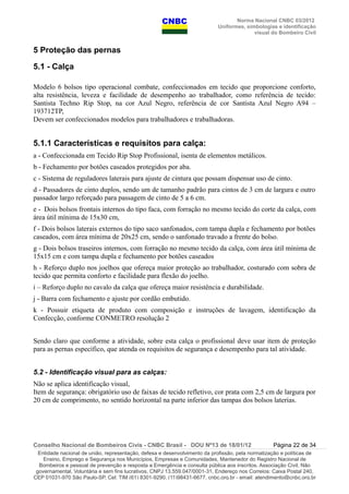 Norma Nacional CNBC 03/2012
Uniformes, simbologias e identificação
visual do Bombeiro Civil
5 Proteção das pernas
5.1 - Calça
Modelo 6 bolsos tipo operacional combate, confeccionados em tecido que proporcione conforto,
alta resistência, leveza e facilidade de desempenho ao trabalhador, como referência de tecido:
Santista Techno Rip Stop, na cor Azul Negro, referência de cor Santista Azul Negro A94 –
193712TP,
Devem ser confeccionados modelos para trabalhadores e trabalhadoras.
5.1.1 Características e requisitos para calça:
a - Confeccionada em Tecido Rip Stop Profissional, isenta de elementos metálicos.
b - Fechamento por botões caseados protegidos por aba.
c - Sistema de reguladores laterais para ajuste de cintura que possam dispensar uso de cinto.
d - Passadores de cinto duplos, sendo um de tamanho padrão para cintos de 3 cm de largura e outro
passador largo reforçado para passagem de cinto de 5 a 6 cm.
e - Dois bolsos frontais internos do tipo faca, com forração no mesmo tecido do corte da calça, com
área útil mínima de 15x30 cm,
f - Dois bolsos laterais externos do tipo saco sanfonados, com tampa dupla e fechamento por botões
caseados, com área mínima de 20x25 cm, sendo o sanfonado travado a frente do bolso.
g - Dois bolsos traseiros internos, com forração no mesmo tecido da calça, com área útil mínima de
15x15 cm e com tampa dupla e fechamento por botões caseados
h - Reforço duplo nos joelhos que ofereça maior proteção ao trabalhador, costurado com sobra de
tecido que permita conforto e facilidade para flexão do joelho.
i – Reforço duplo no cavalo da calça que ofereça maior resistência e durabilidade.
j - Barra com fechamento e ajuste por cordão embutido.
k - Possuir etiqueta de produto com composição e instruções de lavagem, identificação da
Confecção, conforme CONMETRO resolução 2
Sendo claro que conforme a atividade, sobre esta calça o profissional deve usar item de proteção
para as pernas específico, que atenda os requisitos de segurança e desempenho para tal atividade.
5.2 - Identificação visual para as calças:
Não se aplica identificação visual,
Item de segurança: obrigatório uso de faixas de tecido refletivo, cor prata com 2,5 cm de largura por
20 cm de comprimento, no sentido horizontal na parte inferior das tampas dos bolsos laterias.
Conselho Nacional de Bombeiros Civis - CNBC Brasil - DOU Nº13 de 18/01/12 Página 22 de 34
Entidade nacional de união, representação, defesa e desenvolvimento da profissão, pela normatização e políticas de
Ensino, Emprego e Segurança nos Municípios, Empresas e Comunidades, Mantenedor do Registro Nacional de
Bombeiros e pessoal de prevenção e resposta a Emergência e consulta pública aos inscritos. Associação Civil, Não
governamental, Voluntária e sem fins lucrativos, CNPJ 13.559.047/0001-31, Endereço nos Correios: Caixa Postal 240,
CEP 01031-970 São Paulo-SP, Cel: TIM (61) 8301-9290, (11)98431-6677, cnbc.org.br - email: atendimento@cnbc.org.br
 
