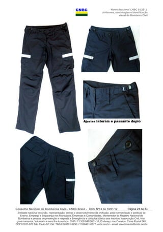 Norma Nacional CNBC 03/2012
Uniformes, simbologias e identificação
visual do Bombeiro Civil
Conselho Nacional de Bombeiros Civis - CNBC Brasil - DOU Nº13 de 18/01/12 Página 23 de 34
Entidade nacional de união, representação, defesa e desenvolvimento da profissão, pela normatização e políticas de
Ensino, Emprego e Segurança nos Municípios, Empresas e Comunidades, Mantenedor do Registro Nacional de
Bombeiros e pessoal de prevenção e resposta a Emergência e consulta pública aos inscritos. Associação Civil, Não
governamental, Voluntária e sem fins lucrativos, CNPJ 13.559.047/0001-31, Endereço nos Correios: Caixa Postal 240,
CEP 01031-970 São Paulo-SP, Cel: TIM (61) 8301-9290, (11)98431-6677, cnbc.org.br - email: atendimento@cnbc.org.br
 