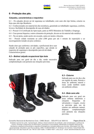 Norma Nacional CNBC 03/2012
Uniformes, simbologias e identificação
visual do Bombeiro Civil
6 - Proteção dos pés.
Calçados, características e requisitos:
6.1 – Os calçados devem ser de segurança ao trabalhador, com cano alto tipo botina, coturno ou
bota cano alto tipo Bombeiro.
6.2 - Confeccionados em material de alta resistência, garantindo ao trabalhador segurança, conforto,
leveza e facilidade de desempenho de suas atividades.
6.3 - Possuir CA Certificado de Aprovação, junto ao MTE Ministério do Trabalho e Emprego.
6.4 - Caso possua biqueira e outros elementos de proteção, devem ser de material não metálico.
6.5 – Na cor preta, sendo aceito em exceção, outra cor neutra e discreta.
6.6 – Possuir solado resistente ao calor (300 graus por até 1 minuto de exposição) e ao
escorregamento testado em piso cerâmico.
Sendo claro que conforme a atividade, o profissional deve usar
calçado de proteção para os pés específico, que atenda os
requisitos de segurança e desempenho para tal atividade.
Características gerais:
6.2 – Botina/ calçado ocupacional tipo bota
Indicado para uso geral do dia a dia, sendo necessário
complementação com perneira nas situações previstas.
6.3 - Coturno
Indicado para uso do dia a dia
em regiões de mata, floresta e
áreas de ambiente natural e
rural, sendo também usado
em ambiente urbano.
6.4 - Bota cano alto
Indicado para uso geral em
áreas urbanas industriais e
situações frequentes de
salvamento e resgate, exceto
as previstas para uso de
coturno em ambiente natural,
dispensa complementação
com perneira nas situações
previstas.
Conselho Nacional de Bombeiros Civis - CNBC Brasil - DOU Nº13 de 18/01/12 Página 26 de 34
Entidade nacional de união, representação, defesa e desenvolvimento da profissão, pela normatização e políticas de
Ensino, Emprego e Segurança nos Municípios, Empresas e Comunidades, Mantenedor do Registro Nacional de
Bombeiros e pessoal de prevenção e resposta a Emergência e consulta pública aos inscritos. Associação Civil, Não
governamental, Voluntária e sem fins lucrativos, CNPJ 13.559.047/0001-31, Endereço nos Correios: Caixa Postal 240,
CEP 01031-970 São Paulo-SP, Cel: TIM (61) 8301-9290, (11)98431-6677, cnbc.org.br - email: atendimento@cnbc.org.br
 