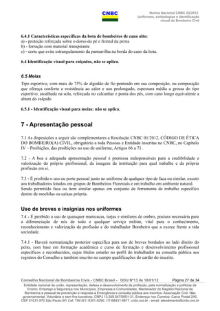 Norma Nacional CNBC 03/2012
Uniformes, simbologias e identificação
visual do Bombeiro Civil
6.4.1 Características específicas da bota de bombeiros de cano alto:
a) - proteção reforçada sobre o dorso do pé e frontal da perna
b) - forração com material transpirante
c) - corte que evite estrangulamento da panturrilha na borda do cano da bota.
6.4 Identificação visual para calçados, não se aplica.
6.5 Meias
Tipo esportivo, com mais de 75% de algodão de fio penteado em sua composição, ou composição
que ofereça conforto e resistência ao calor e uso prolongado, espessura média a grossa do tipo
esportivo, atoalhada na sola, reforçada no calcanhar e ponta dos pés, com cano longo equivalente a
altura do calçado
6.5.1 - Identificação visual para meias: não se aplica.
7 - Apresentação pessoal
7.1 As disposições a seguir são complementares a Resolução CNBC 01/2012, CÓDIGO DE ÉTICA
DO BOMBEIRO(A) CIVIL, obrigatório a toda Pessoas e Entidade inscritas no CNBC, no Capítulo
IV – Proibições, das proibições no uso de uniforme, Artigos 66 a 71.
7.2 - A boa e adequada apresentação pessoal é premissa indispensáveis para a credibilidade e
valorização do próprio profissional, da imagem da instituição para qual trabalhe e da própria
profissão em si.
7.3 - É proibido o uso ou porte pessoal junto ao uniforme de qualquer tipo de faca ou similar, exceto
aos trabalhadores lotados em grupos de Bombeiros Florestais e em trabalho em ambiente natural.
Sendo permitido faca ou item similar apenas em conjunto de ferramenta de trabalho específico
dentro de mochilas ou caixas própria.
Uso de breves e insígnias nos uniformes
7.4 - É proibido o uso de quaisquer manicacas, tarjas e similares de ombro, postura necessária para
a diferenciação de nós de todo e qualquer serviço militar, vital para o conhecimento,
reconhecimento e valorização da profissão e do trabalhador Bombeiro que a exerce frente a tida
sociedade.
7.4.1 - Haverá normatização posterior especifica para uso de breves bordados ao lado direito do
peito, com base em formação acadêmica e curso de formação e desenvolvimento profissional
específicos e reconhecidos, cujos títulos estarão no perfil do trabalhador na consulta pública aos
registros do Conselho e também inscrito no campo qualificações do cartão do inscrito.
Conselho Nacional de Bombeiros Civis - CNBC Brasil - DOU Nº13 de 18/01/12 Página 27 de 34
Entidade nacional de união, representação, defesa e desenvolvimento da profissão, pela normatização e políticas de
Ensino, Emprego e Segurança nos Municípios, Empresas e Comunidades, Mantenedor do Registro Nacional de
Bombeiros e pessoal de prevenção e resposta a Emergência e consulta pública aos inscritos. Associação Civil, Não
governamental, Voluntária e sem fins lucrativos, CNPJ 13.559.047/0001-31, Endereço nos Correios: Caixa Postal 240,
CEP 01031-970 São Paulo-SP, Cel: TIM (61) 8301-9290, (11)98431-6677, cnbc.org.br - email: atendimento@cnbc.org.br
 