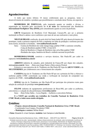 Norma Nacional CNBC 03/2012
Uniformes, simbologias e identificação
visual do Bombeiro Civil
Agradecimentos:
A todos que nestes últimos 18 meses colaboraram para as pesquisas, testes e
desenvolvimento de modelos e produtos que possibilitaram e conclusão desta Norma, em especial a:
BOMBEIROS DE PORTUGAL, pela inspiração quanto ao modelo e divisas, a
organização na Austrália pelo movimento do 4 de maio dia internacional dos Bombeiros
International Firefighters’ Day (IFFD), pelo entendimento quanto as cores da profissão.
GBCM Grupamento de Bombeiro Civil Municipal, Caruaru-PE, por ser a primeira
instituição no Brasil a adotar o novo uniforme e por mais de um ano realizarem o teste piloto.
MILITAR BRASIL confecção, do polo têxtil de Santa Isabel-SP, pelo desenvolvimento dos
protótipos, sendo a primeira empresa do País a implantar em linha de produção o uniforme previsto
nesta norma, incluindo os bordados. www.militarbrasil.com.br
Itens: - Camisa de Bombeiro de verão manga longa, padrão CNBC e camiseta vermelha,
- Calça de Bombeiro padrão CNBC e Cinto K36
- Boné de Bombeiro e Chapéu de Bombeiro tipo selva/Mar padrão CNBC
- Bordados das tarjas, bandeira do Brasil e símbolo nacional da profissão.
BOMBEIROS.COM.BR, comércio e serviços técnicos, São Paulo-SP, por ceder os
capacetes www.bombeiros.com.br
ARROYO indústria de calçados, polo industrial de Franca-SP, por dispor dos calçados.
www.arroyo.com.br Itens: - Bota cano longo Panter e Bota coturno Proteck
Extensivo a seus parceiros da Av Tiradentes em São Paulo-SP, lojas da ARCO VERDE e da
MULTIFORMES, por colaborarem com o fornecimento dos calçados.
CASERNA loja da Av Tiradentes em São Paulo-SP por ser a primeira do País a oferecer o
uniforme padrão CNBC controlando sua venda a verificação de inscrição do comprador nos
registros do CNBC, www.militarbrasil.com.br
JOMAL loja da Av Tiradentes em São Paulo-SP por participar dos primeiros testes para
seleção da confecção do protótipo www.jomal.com.br
FELINE indústria de equipamentos profissionais de Bicas-MG, por ceder as joelheiras,
cotoveleiras e o calçado de alta performance www.feline.ind.br
Itens: - Bota Feline Sabre, - Luvas Rapide, - Joelheira e cotoveleira Defense
E a VOCÊ que acredita nos trabalhos do Conselho Nacional de Bombeiros Civis
CNBC Brasil, a todos nosso muito obrigado.
Créditos:
- Projeto e desenvolvimento: Conselho Nacional de Bombeiros Civis, CNBC Brasil.
- Coordenador Ivan Campos, Presidente CNBC.
- Modelagem e costura: Militar Brasil
- Fotos: Eduardo K. e Ivan Campos, modelos: Ivan Campos e Leila Brandão
Conselho Nacional de Bombeiros Civis - CNBC Brasil - DOU Nº13 de 18/01/12 Página 32 de 34
Entidade nacional de união, representação, defesa e desenvolvimento da profissão, pela normatização e políticas de
Ensino, Emprego e Segurança nos Municípios, Empresas e Comunidades, Mantenedor do Registro Nacional de
Bombeiros e pessoal de prevenção e resposta a Emergência e consulta pública aos inscritos. Associação Civil, Não
governamental, Voluntária e sem fins lucrativos, CNPJ 13.559.047/0001-31, Endereço nos Correios: Caixa Postal 240,
CEP 01031-970 São Paulo-SP, Cel: TIM (61) 8301-9290, (11)98431-6677, cnbc.org.br - email: atendimento@cnbc.org.br
 