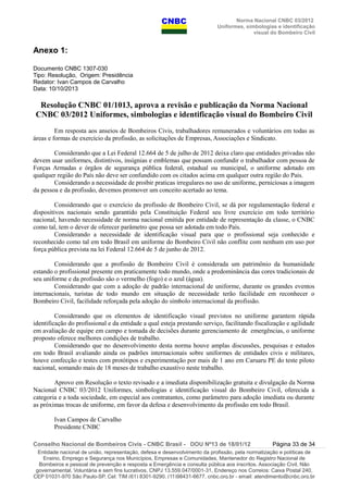 Norma Nacional CNBC 03/2012
Uniformes, simbologias e identificação
visual do Bombeiro Civil
Anexo 1:
Documento CNBC 1307-030
Tipo: Resolução, Origem: Presidência
Redator: Ivan Campos de Carvalho
Data: 10/10/2013
Resolução CNBC 01/1013, aprova a revisão e publicação da Norma Nacional
CNBC 03/2012 Uniformes, simbologias e identificação visual do Bombeiro Civil
Em resposta aos anseios de Bombeiros Civis, trabalhadores remunerados e voluntários em todas as
áreas e formas de exercício da profissão, as solicitações de Empresas, Associações e Sindicato.
Considerando que a Lei Federal 12.664 de 5 de julho de 2012 deixa claro que entidades privadas não
devem usar uniformes, distintivos, insígnias e emblemas que possam confundir o trabalhador com pessoa de
Forças Armadas e órgãos de segurança pública federal, estadual ou municipal, o uniforme adotado em
qualquer região do País não deve ser confundido com os citados acima em qualquer outra região do Pais.
Considerando a necessidade de proibir praticas irregulares no uso de uniforme, perniciosas a imagem
da pessoa e da profissão, devemos promover um conceito acertado ao tema.
Considerando que o exercício da profissão de Bombeiro Civil, se dá por regulamentação federal e
dispositivos nacionais sendo garantido pela Constituição Federal seu livre exercício em todo território
nacional, havendo necessidade de norma nacional emitida por entidade de representação da classe, o CNBC
como tal, tem o dever de oferecer parâmetro que possa ser adotada em todo País.
Considerando a necessidade de identificação visual para que o profissional seja conhecido e
reconhecido como tal em todo Brasil em uniforme do Bombeiro Civil não conflite com nenhum em uso por
força pública prevista na lei Federal 12.664 de 5 de junho de 2012.
Considerando que a profissão de Bombeiro Civil é considerada um patrimônio da humanidade
estando o profissional presente em praticamente todo mundo, onde a predominância das cores tradicionais de
seu uniforme e da profissão são o vermelho (fogo) e o azul (água).
Considerando que com a adoção de padrão internacional de uniforme, durante os grandes eventos
internacionais, turistas de todo mundo em situação de necessidade terão facilidade em reconhecer o
Bombeiro Civil, facilidade reforçada pela adoção do símbolo internacional da profissão.
Considerando que os elementos de identificação visual previstos no uniforme garantem rápida
identificação do profissional e da entidade a qual esteja prestando serviço, facilitando fiscalização e agilidade
em avaliação de equipe em campo e tomada de decisões durante gerenciamento de emergências, o uniforme
proposto oferece melhores condições de trabalho.
Considerando que no desenvolvimento desta norma houve amplas discussões, pesquisas e estudos
em todo Brasil avaliando ainda os padrões internacionais sobre uniformes de entidades civis e militares,
houve confecção e testes com protótipos e experimentação por mais de 1 ano em Caruaru PE do teste piloto
nacional, somando mais de 18 meses de trabalho exaustivo neste trabalho.
Aprovo em Resolução o texto revisado e a imediata disponibilização gratuita e divulgação da Norma
Nacional CNBC 03/2012 Uniformes, simbologias e identificação visual do Bombeiro Civil, oferecida a
categoria e a toda sociedade, em especial aos contratantes, como parâmetro para adoção imediata ou durante
as próximas trocas de uniforme, em favor da defesa e desenvolvimento da profissão em todo Brasil.
Ivan Campos de Carvalho
Presidente CNBC
Conselho Nacional de Bombeiros Civis - CNBC Brasil - DOU Nº13 de 18/01/12 Página 33 de 34
Entidade nacional de união, representação, defesa e desenvolvimento da profissão, pela normatização e políticas de
Ensino, Emprego e Segurança nos Municípios, Empresas e Comunidades, Mantenedor do Registro Nacional de
Bombeiros e pessoal de prevenção e resposta a Emergência e consulta pública aos inscritos. Associação Civil, Não
governamental, Voluntária e sem fins lucrativos, CNPJ 13.559.047/0001-31, Endereço nos Correios: Caixa Postal 240,
CEP 01031-970 São Paulo-SP, Cel: TIM (61) 8301-9290, (11)98431-6677, cnbc.org.br - email: atendimento@cnbc.org.br
 