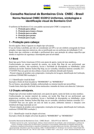 Norma Nacional CNBC 03/2012
Uniformes, simbologias e identificação
visual do Bombeiro Civil
Conselho Nacional de Bombeiros Civis CNBC - Brasil
Norma Nacional CNBC 03/2012 Uniformes, simbologias e
identificação visual do Bombeiro Civil
O uniforme de Bombeiros Civis com padrão nacional pelo CNBC é composto de:
1 - Proteção para cabeça
2 - Proteção para tronco e braços
3 - Proteção para as mãos
4 - Proteção para pernas
6 - Proteção para os pés.
1 - Proteção para cabeça:
Em três opções: Boné, Capacete ou chapéu tipo selva/praia.
O uso de boina é proibido, por não ser considerado um EPI e ser um símbolo consagrado de forças
armadas e tropas especiais ostensivas, não se justificando uso em uniformes de trabalhador Civil.
Sendo claro que conforme a atividade o profissional deve usar proteção de cabeça específica que
atenda os requisitos de segurança e desempenho para tal atividade.
1.1 Boné
Boné tipo gorro Norte-Americano (USA) com ajuste de aperto, isento de itens metálicos.
Confeccionados no mesmo material da camisa, em tecido Rip Stop de uso profissional, que
proporcione conforto, alta resistência, leveza e facilidade de desempenho ao trabalhador, como
referência de tecido: Santista Techno Rip Stop, na cor vermelha, referência Santista vermelho 315 –
171654TP. Para uso geral em área urbana e locais de ambiente alterado pelo homem.
- Possuir etiqueta de produto com composição e instruções de lavagem, identificação da Confecção,
conforme CONMETRO resolução 2.
1.1.1 Identificação visual do boné
Inscrição a frente do boné da palavra “BOMBEIRO” ou “BOMBEIRA”
Na cor branca, seja pintado, bordado, emborrachado ou sistema transfer por powerfilme
Usando fonte cheia tipo Arial bold, letras maiúsculas e tamanho de letras com altura de 2 (dois)cm.
1.2 Chapéu selva/praia,
Chapéu tipo selva/mar modelo tradicional, com ajuste de aperto, isento de fecho ou itens metálico.
Confeccionados no mesmo material da camisa, em tecido Rip Stop de uso profissional, que
proporcione conforto, alta resistência, leveza e facilidade de desempenho ao trabalhador, como
referência de tecido: Santista Techno Rip Stop, na cor vermelha, referência Santista vermelho 315 –
171654TP Para uso em ações em área de mata ou prais, ambientes naturais e situações com
iminência de longa exposição ao sol.
- Possuir etiqueta de produto com composição e instruções de lavagem, identificação da Confecção,
conforme CONMETRO resolução 2.
2.2.1 - Identificação visual do chapéu selva/mar,
Inscrição a frente do chapéu selva/mar da palavra “BOMBEIRO” ou “BOMBEIRA”
Conselho Nacional de Bombeiros Civis - CNBC Brasil - DOU Nº13 de 18/01/12 Página 5 de 34
Entidade nacional de união, representação, defesa e desenvolvimento da profissão, pela normatização e políticas de
Ensino, Emprego e Segurança nos Municípios, Empresas e Comunidades, Mantenedor do Registro Nacional de
Bombeiros e pessoal de prevenção e resposta a Emergência e consulta pública aos inscritos. Associação Civil, Não
governamental, Voluntária e sem fins lucrativos, CNPJ 13.559.047/0001-31, Endereço nos Correios: Caixa Postal 240,
CEP 01031-970 São Paulo-SP, Cel: TIM (61) 8301-9290, (11)98431-6677, cnbc.org.br - email: atendimento@cnbc.org.br
 