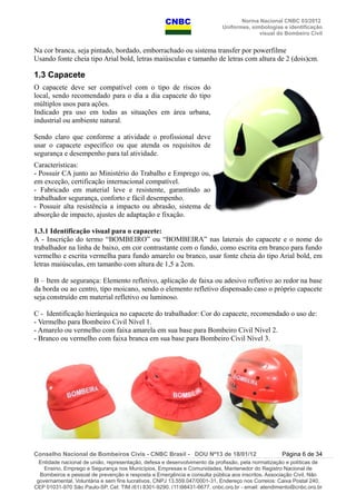 Norma Nacional CNBC 03/2012
Uniformes, simbologias e identificação
visual do Bombeiro Civil
Na cor branca, seja pintado, bordado, emborrachado ou sistema transfer por powerfilme
Usando fonte cheia tipo Arial bold, letras maiúsculas e tamanho de letras com altura de 2 (dois)cm.
1.3 Capacete
O capacete deve ser compatível com o tipo de riscos do
local, sendo recomendado para o dia a dia capacete do tipo
múltiplos usos para ações.
Indicado pra uso em todas as situações em área urbana,
industrial ou ambiente natural.
Sendo claro que conforme a atividade o profissional deve
usar o capacete específico ou que atenda os requisitos de
segurança e desempenho para tal atividade.
Características:
- Possuir CA junto ao Ministério do Trabalho e Emprego ou,
em exceção, certificação internacional compatível.
- Fabricado em material leve e resistente, garantindo ao
trabalhador segurança, conforto e fácil desempenho.
- Possuir alta resistência a impacto ou abrasão, sistema de
absorção de impacto, ajustes de adaptação e fixação.
1.3.1 Identificação visual para o capacete:
A - Inscrição do termo “BOMBEIRO” ou “BOMBEIRA” nas laterais do capacete e o nome do
trabalhador na linha de baixo, em cor contrastante com o fundo, como escrita em branco para fundo
vermelho e escrita vermelha para fundo amarelo ou branco, usar fonte cheia do tipo Arial bold, em
letras maiúsculas, em tamanho com altura de 1,5 a 2cm.
B – Item de segurança: Elemento refletivo, aplicação de faixa ou adesivo refletivo ao redor na base
da borda ou ao centro, tipo moicano, sendo o elemento refletivo dispensado caso o próprio capacete
seja construído em material refletivo ou luminoso.
C - Identificação hierárquica no capacete do trabalhador: Cor do capacete, recomendado o uso de:
- Vermelho para Bombeiro Civil Nível 1.
- Amarelo ou vermelho com faixa amarela em sua base para Bombeiro Civil Nível 2.
- Branco ou vermelho com faixa branca em sua base para Bombeiro Civil Nível 3.
Conselho Nacional de Bombeiros Civis - CNBC Brasil - DOU Nº13 de 18/01/12 Página 6 de 34
Entidade nacional de união, representação, defesa e desenvolvimento da profissão, pela normatização e políticas de
Ensino, Emprego e Segurança nos Municípios, Empresas e Comunidades, Mantenedor do Registro Nacional de
Bombeiros e pessoal de prevenção e resposta a Emergência e consulta pública aos inscritos. Associação Civil, Não
governamental, Voluntária e sem fins lucrativos, CNPJ 13.559.047/0001-31, Endereço nos Correios: Caixa Postal 240,
CEP 01031-970 São Paulo-SP, Cel: TIM (61) 8301-9290, (11)98431-6677, cnbc.org.br - email: atendimento@cnbc.org.br
 