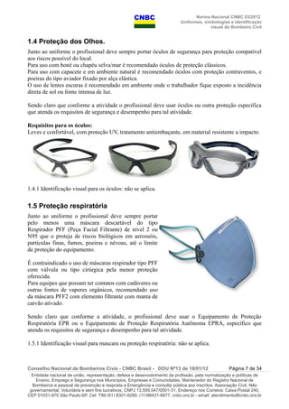 Norma Nacional CNBC 03/2012
Uniformes, simbologias e identificação
visual do Bombeiro Civil
1.4 Proteção dos Olhos.
Junto ao uniforme o profissional deve sempre portar óculos de segurança para proteção compatível
aos riscos possível do local.
Para uso com boné ou chapéu selva/mar é recomendado óculos de proteção clássicos.
Para uso com capacete e em ambiente natural é recomendado óculos com proteção contraventos, e
poeiras do tipo aviador fixado por alça elástica.
O uso de lentes escuras é recomendado em ambiente onde o trabalhador fique exposto a incidência
direta de sol ou fonte intensa de luz.
Sendo claro que conforme a atividade o profissional deve usar óculos ou outra proteção específica
que atenda os requisitos de segurança e desempenho para tal atividade.
Requisitos para os óculos:
Leves e confortável, com proteção UV, tratamento antiembaçante, em material resistente a impacto.
1.4.1 Identificação visual para os óculos: não se aplica.
1.5 Proteção respiratória
Junto ao uniforme o profissional deve sempre portar
pelo menos uma máscara descartável do tipo
Respirador PFF (Peça Facial Filtrante) de nível 2 ou
N95 que o proteja de riscos biológicos em aerossóis,
partículas finas, fumos, poeiras e névoas, até o limite
de proteção do equipamento.
É contraindicado o uso de máscaras respirador tipo PFF
com válvula ou tipo cirúrgica pela menor proteção
oferecida.
Para equipes que possam ter contatos com cadáveres ou
outras fontes de vapores orgânicos, recomendado uso
da máscara PFF2 com elemento filtrante com manta de
carvão ativado.
Sendo claro que conforme a atividade, o profissional deve usar o Equipamento de Proteção
Respiratória EPR ou o Equipamento de Proteção Respiratória Autônoma EPRA, específico que
atenda os requisitos de segurança e desempenho para tal atividade.
1.5.1 Identificação visual para mascara ou proteção respiratória: não se aplica.
Conselho Nacional de Bombeiros Civis - CNBC Brasil - DOU Nº13 de 18/01/12 Página 7 de 34
Entidade nacional de união, representação, defesa e desenvolvimento da profissão, pela normatização e políticas de
Ensino, Emprego e Segurança nos Municípios, Empresas e Comunidades, Mantenedor do Registro Nacional de
Bombeiros e pessoal de prevenção e resposta a Emergência e consulta pública aos inscritos. Associação Civil, Não
governamental, Voluntária e sem fins lucrativos, CNPJ 13.559.047/0001-31, Endereço nos Correios: Caixa Postal 240,
CEP 01031-970 São Paulo-SP, Cel: TIM (61) 8301-9290, (11)98431-6677, cnbc.org.br - email: atendimento@cnbc.org.br
 
