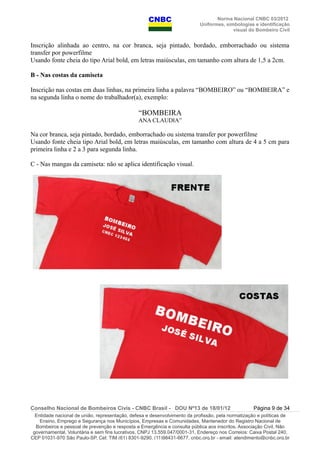 Norma Nacional CNBC 03/2012
Uniformes, simbologias e identificação
visual do Bombeiro Civil
Inscrição alinhada ao centro, na cor branca, seja pintado, bordado, emborrachado ou sistema
transfer por powerfilme
Usando fonte cheia do tipo Arial bold, em letras maiúsculas, em tamanho com altura de 1,5 a 2cm.
B - Nas costas da camiseta
Inscrição nas costas em duas linhas, na primeira linha a palavra “BOMBEIRO” ou “BOMBEIRA” e
na segunda linha o nome do trabalhador(a), exemplo:
“BOMBEIRA
ANA CLAUDIA”
Na cor branca, seja pintado, bordado, emborrachado ou sistema transfer por powerfilme
Usando fonte cheia tipo Arial bold, em letras maiúsculas, em tamanho com altura de 4 a 5 cm para
primeira linha e 2 a 3 para segunda linha.
C - Nas mangas da camiseta: não se aplica identificação visual.
Conselho Nacional de Bombeiros Civis - CNBC Brasil - DOU Nº13 de 18/01/12 Página 9 de 34
Entidade nacional de união, representação, defesa e desenvolvimento da profissão, pela normatização e políticas de
Ensino, Emprego e Segurança nos Municípios, Empresas e Comunidades, Mantenedor do Registro Nacional de
Bombeiros e pessoal de prevenção e resposta a Emergência e consulta pública aos inscritos. Associação Civil, Não
governamental, Voluntária e sem fins lucrativos, CNPJ 13.559.047/0001-31, Endereço nos Correios: Caixa Postal 240,
CEP 01031-970 São Paulo-SP, Cel: TIM (61) 8301-9290, (11)98431-6677, cnbc.org.br - email: atendimento@cnbc.org.br
 