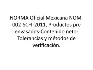 NORMA Oficial Mexicana NOM-
002-SCFI-2011, Productos pre
envasados-Contenido neto-
Tolerancias y métodos de
verificación.
 