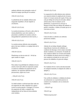 andamio deberán estar protegidos contra el
lateral de empuje ejercida por la escalera;
1926.451 (f) (15) (ii)
La plataforma de las unidades deberá estar
asegurado al patíbulo a fin de impedir su
circulación;
1926.451 (f) (15) (iii)
La escalera de piernas se llevará a cabo sobre la
misma plataforma o por otros medios, se
presentará a estabilizar la escalera contra la
desigualdad de la plataforma de desviación, y
1926.451 (f) (15) (iv)
La escalera piernas deberán estar protegidos
para evitar que resbalen o se empuja fuera de la
plataforma.
1926.451 (f) (16)
Plataformas no desviar más de 1 / 60 de las
span cuando se cargan.
1926.451 (f) (17)
Para reducir la posibilidad de soldadura de arco
actual a través del cable de suspensión cuando
se realiza la soldadura de suspensión de los
andamios, las siguientes deberán tomarse
precauciones, según sea el caso:
.. 1926,451 (f) (17) (i)
1926.451 (f) (17) (i)
Un dedal aislado se utilizará para fijar cada uno
de suspensión de cable colgando de su apoyo
(como la cornisa gancho o outrigger). El exceso
de suspensión de cable y cualquier otra
independiente de las líneas de tierra deberán
estar aislados;
1926.451 (f) (17) (ii)
La suspensión de cable deberán estar cubiertos
con material aislante la ampliación de al menos
4 pies (1,2 m) por encima de la grúa. Si hay una
cola por debajo de la línea de elevador, deberá
aislarse para evitar el contacto con la
plataforma. La porción de la cola que se
bloquea la línea libre por debajo del andamio se
guiará o retenidos, o ambos, de modo que no se
convierta en tierra;
1926.451 (f) (17) (iii)
Cada elevador se cubrirán con cubiertas
protectoras aislados;
1926.451 (f) (17) (iv)
Además de un trabajo dirigido embargo
requerida por el proceso de soldadura, un
conductor de descarga a tierra estará conectado
desde el andamio a la estructura. El tamaño de
este conductor deberá ser al menos del tamaño
de la soldadura de plomo proceso de trabajo, y
este conductor no podrá ser en serie con el
proceso de soldadura o la pieza de trabajo;
1926.451 (f) (17) (v)
Si el andamio llevar a tierra está desconectado
en cualquier momento, la máquina de soldar se
apagará, y
1926.451 (f) (17) (vi)
Una varilla de soldadura o soldadura de plomo
sin aislamiento no se permitirá ponerse en
contacto con el andamio o de su sistema de
suspensión.
.. 1926,451 (g)
1926.451 (g)
"Otoño de protección".
 
