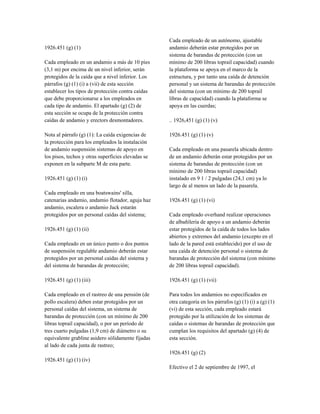 1926.451 (g) (1)
Cada empleado en un andamio a más de 10 pies
(3,1 m) por encima de un nivel inferior, serán
protegidos de la caída que a nivel inferior. Los
párrafos (g) (1) (i) a (vii) de esta sección
establecer los tipos de protección contra caídas
que debe proporcionarse a los empleados en
cada tipo de andamio. El apartado (g) (2) de
esta sección se ocupa de la protección contra
caídas de andamio y erectors desmontadores.
Nota al párrafo (g) (1): La caída exigencias de
la protección para los empleados la instalación
de andamio suspensión sistemas de apoyo en
los pisos, techos y otras superficies elevadas se
exponen en la subparte M de esta parte.
1926.451 (g) (1) (i)
Cada empleado en una boatswains' silla,
catenarias andamio, andamio flotador, aguja haz
andamio, escalera o andamio Jack estarán
protegidos por un personal caídas del sistema;
1926.451 (g) (1) (ii)
Cada empleado en un único punto o dos puntos
de suspensión regulable andamio deberán estar
protegidos por un personal caídas del sistema y
del sistema de barandas de protección;
1926.451 (g) (1) (iii)
Cada empleado en el rastreo de una pensión (de
pollo escalera) deben estar protegidos por un
personal caídas del sistema, un sistema de
barandas de protección (con un mínimo de 200
libras toprail capacidad), o por un período de
tres cuarto pulgadas (1,9 cm) de diámetro o su
equivalente grabline asidero sólidamente fijadas
al lado de cada junta de rastreo;
1926.451 (g) (1) (iv)
Cada empleado de un autónomo, ajustable
andamio deberán estar protegidos por un
sistema de barandas de protección (con un
mínimo de 200 libras toprail capacidad) cuando
la plataforma se apoya en el marco de la
estructura, y por tanto una caída de detención
personal y un sistema de barandas de protección
del sistema (con un mínimo de 200 toprail
libras de capacidad) cuando la plataforma se
apoya en las cuerdas;
.. 1926,451 (g) (1) (v)
1926.451 (g) (1) (v)
Cada empleado en una pasarela ubicada dentro
de un andamio deberán estar protegidos por un
sistema de barandas de protección (con un
mínimo de 200 libras toprail capacidad)
instalado en 9 1 / 2 pulgadas (24,1 cm) ya lo
largo de al menos un lado de la pasarela.
1926.451 (g) (1) (vi)
Cada empleado overhand realizar operaciones
de albañilería de apoyo a un andamio deberán
estar protegidos de la caída de todos los lados
abiertos y extremos del andamio (excepto en el
lado de la pared está establecido) por el uso de
una caída de detención personal o sistema de
barandas de protección del sistema (con mínimo
de 200 libras toprail capacidad).
1926.451 (g) (1) (vii)
Para todos los andamios no especificados en
otra categoría en los párrafos (g) (1) (i) a (g) (1)
(vi) de esta sección, cada empleado estará
protegido por la utilización de los sistemas de
caídas o sistemas de barandas de protección que
cumplan los requisitos del apartado (g) (4) de
esta sección.
1926.451 (g) (2)
Efectivo el 2 de septiembre de 1997, el
 