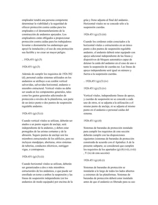empleador tendrá una persona competente
determinar la viabilidad y la seguridad de
ofrecer protección contra caídas para los
empleados o el desmantelamiento de la
construcción de andamios apoyados. Los
empleadores están obligados a proporcionar
protección contra caídas para los trabajadores
levantar o desmantelar los andamiajes que
apoyó la instalación y el uso de esta protección
sea factible y no crear un mayor peligro.
.. 1926,451 (g) (3)
1926.451 (g) (3)
Además de cumplir los requisitos de 1926.502
(d), personal caídas sistemas utilizados en los
andamios se atribuye a un cordón vertical
salvavidas, salvavidas horizontal, andamio o
miembro estructural. Vertical vitales no debe
ser usada en los componentes generales, tales
como los gastos generales adicionales de
protección o niveles de la plataforma, son parte
de un único punto o dos puntos de suspensión
regulable andamio.
1926.451 (g) (3) (i)
Cuando vertical vitales se utilizan, deberán ser
atados a un punto seguro de anclaje, será
independiente de la andamio, y deben estar
protegidos de las aristas cortantes y de la
abrasión. Seguro puntos de anclaje son los
miembros estructurales de los edificios, pero no
incluyen standpipes, aberturas, otros sistemas
de tuberías, conductos eléctricos, outrigger
vigas, o contrapesos.
1926.451 (g) (3) (ii)
Cuando horizontal vitales se utilizan, deberán
ser garantizados a dos o más miembros
estructurales de los andamios, o que puede ser
enrollado en torno a ambos la suspensión y las
líneas de suspensión independiente (en los
andamios de modo equipado) por encima de la
grúa y freno adjunta al final del andamio .
Horizontal vitales no se concede sólo a la
suspensión cuerdas.
1926.451 (g) (3) (iii)
Cuando los cordones están conectados a la
horizontal vitales o estructurales en un único
punto o dos puntos de suspensión regulable
andamio, el andamio deberá estar equipado con
apoyo adicional independiente de las líneas y
dispositivos de bloqueo automático capaz de
detener la caída del andamio en el caso de uno o
tanto la suspensión de cuerdas no. Las líneas de
apoyo independiente será igual en número y
fuerza a la suspensión cuerdas.
.. 1926,451 (g) (3) (iv)
1926.451 (g) (3) (iv)
Vertical vitales, independiente líneas de apoyo,
y cuerdas de suspensión no se concede a cada
uno de otros, ni se adjunta a la utilización o el
mismo punto de anclaje, ni se adjunta al mismo
punto en el andamio o personal caídas del
sistema.
1926.451 (g) (4)
Sistemas de barandas de protección instalado
para cumplir los requisitos de esta sección
deberán cumplir con las disposiciones
siguientes (sistemas de barandas de protección
construida de acuerdo con el Apéndice A de la
presente subparte, se considerará que cumplen
los requisitos de los apartados (g) (4) (vii), (viii)
, Y (ix) de esta sección):
1926.451 (g) (4) (i)
Sistemas de barandas de protección se
instalarán a lo largo de todos los lados abiertos
y extremos de las plataformas. Sistemas de
barandas de protección deberá estar instalado
antes de que el andamio es liberado para su uso
 