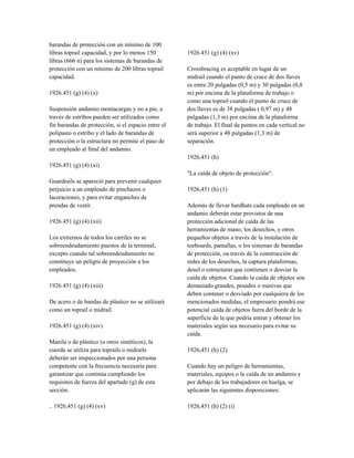 barandas de protección con un mínimo de 100
libras toprail capacidad, y por lo menos 150
libras (666 n) para los sistemas de barandas de
protección con un mínimo de 200 libras toprail
capacidad.
1926.451 (g) (4) (x)
Suspensión andamio montacargas y no a pie, a
través de estribos pueden ser utilizados como
fin barandas de protección, si el espacio entre el
polipasto o estribo y el lado de barandas de
protección o la estructura no permite el paso de
un empleado al final del andamio.
1926.451 (g) (4) (xi)
Guardrails se apareció para prevenir cualquier
perjuicio a un empleado de pinchazos o
laceraciones, y para evitar enganches de
prendas de vestir.
1926.451 (g) (4) (xii)
Los extremos de todos los carriles no se
sobreendeudamiento puestos de la terminal,
excepto cuando tal sobreendeudamiento no
constituye un peligro de proyección a los
empleados.
1926.451 (g) (4) (xiii)
De acero o de bandas de plástico no se utilizará
como un toprail o midrail.
1926.451 (g) (4) (xiv)
Manila o de plástico (u otros sintéticos), la
cuerda se utiliza para toprails o midrails
deberán ser inspeccionados por una persona
competente con la frecuencia necesaria para
garantizar que continúa cumpliendo los
requisitos de fuerza del apartado (g) de esta
sección.
.. 1926,451 (g) (4) (xv)
1926.451 (g) (4) (xv)
Crossbracing es aceptable en lugar de un
midrail cuando el punto de cruce de dos llaves
es entre 20 pulgadas (0,5 m) y 30 pulgadas (0,8
m) por encima de la plataforma de trabajo o
como una toprail cuando el punto de cruce de
dos llaves es de 38 pulgadas ( 0,97 m) y 48
pulgadas (1,3 m) por encima de la plataforma
de trabajo. El final de puntos en cada vertical no
será superior a 48 pulgadas (1,3 m) de
separación.
1926,451 (h)
"La caída de objeto de protección".
1926,451 (h) (1)
Además de llevar hardhats cada empleado en un
andamio deberán estar provistos de una
protección adicional de caída de las
herramientas de mano, los desechos, y otros
pequeños objetos a través de la instalación de
toeboards, pantallas, o los sistemas de barandas
de protección, oa través de la construcción de
redes de los desechos, la captura plataformas,
dosel o estructuras que contienen o desviar la
caída de objetos. Cuando la caída de objetos son
demasiado grandes, pesados o masivas que
deben contener o desviado por cualquiera de los
mencionados medidas, el empresario pondrá ese
potencial caída de objetos fuera del borde de la
superficie de la que podría entrar y obtener los
materiales según sea necesario para evitar su
caída.
1926,451 (h) (2)
Cuando hay un peligro de herramientas,
materiales, equipos o la caída de un andamio y
por debajo de los trabajadores en huelga, se
aplicarán las siguientes disposiciones:
1926,451 (h) (2) (i)
 