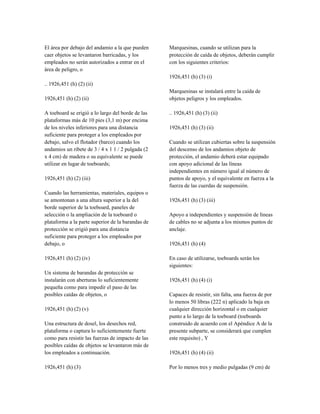 El área por debajo del andamio a la que pueden
caer objetos se levantaron barricadas, y los
empleados no serán autorizados a entrar en el
área de peligro, o
.. 1926,451 (h) (2) (ii)
1926,451 (h) (2) (ii)
A toeboard se erigió a lo largo del borde de las
plataformas más de 10 pies (3,1 m) por encima
de los niveles inferiores para una distancia
suficiente para proteger a los empleados por
debajo, salvo el flotador (barco) cuando los
andamios un ribete de 3 / 4 x 1 1 / 2 pulgada (2
x 4 cm) de madera o su equivalente se puede
utilizar en lugar de toeboards;
1926,451 (h) (2) (iii)
Cuando las herramientas, materiales, equipos o
se amontonan a una altura superior a la del
borde superior de la toeboard, paneles de
selección o la ampliación de la toeboard o
plataforma a la parte superior de la barandas de
protección se erigió para una distancia
suficiente para proteger a los empleados por
debajo, o
1926,451 (h) (2) (iv)
Un sistema de barandas de protección se
instalarán con aberturas lo suficientemente
pequeña como para impedir el paso de las
posibles caídas de objetos, o
1926,451 (h) (2) (v)
Una estructura de dosel, los desechos red,
plataforma o captura lo suficientemente fuerte
como para resistir las fuerzas de impacto de las
posibles caídas de objetos se levantaron más de
los empleados a continuación.
1926,451 (h) (3)
Marquesinas, cuando se utilizan para la
protección de caída de objetos, deberán cumplir
con los siguientes criterios:
1926,451 (h) (3) (i)
Marquesinas se instalará entre la caída de
objetos peligros y los empleados.
.. 1926,451 (h) (3) (ii)
1926,451 (h) (3) (ii)
Cuando se utilizan cubiertas sobre la suspensión
del descenso de los andamios objeto de
protección, el andamio deberá estar equipado
con apoyo adicional de las líneas
independientes en número igual al número de
puntos de apoyo, y el equivalente en fuerza a la
fuerza de las cuerdas de suspensión.
1926,451 (h) (3) (iii)
Apoyo a independientes y suspensión de líneas
de cables no se adjunta a los mismos puntos de
anclaje.
1926,451 (h) (4)
En caso de utilizarse, toeboards serán los
siguientes:
1926,451 (h) (4) (i)
Capaces de resistir, sin falta, una fuerza de por
lo menos 50 libras (222 n) aplicado la baja en
cualquier dirección horizontal o en cualquier
punto a lo largo de la toeboard (toeboards
construido de acuerdo con el Apéndice A de la
presente subparte, se considerará que cumplen
este requisito) , Y
1926,451 (h) (4) (ii)
Por lo menos tres y medio pulgadas (9 cm) de
 