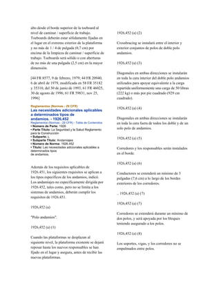 alto desde el borde superior de la toeboard al
nivel de caminar / superficie de trabajo.
Toeboards deberán estar sólidamente fijadas en
el lugar en el extremo exterior de la plataforma
y no más de 1 / 4 de pulgada (0,7 cm) por
encima de la limpieza de caminar / superficie de
trabajo. Toeboards será sólido o con aberturas
de no más de una pulgada (2,5 cm) en la mayor
dimensión.
[44 FR 8577, 9 de febrero, 1979; 44 FR 20940,
6 de abril de 1979, modificada en 58 FR 35182
y 35310, del 30 de junio de 1993; 61 FR 46025,
30 de agosto de 1996; 61 FR 59831, nov 25,
1996]
Reglamentos (Normas - 29 CFR)
Las necesidades adicionales aplicables
a determinados tipos de
andamios. - 1926,452
Reglamentos (Normas - 29 CFR) - Tabla de Contenidos
• Número de Parte: 1926
• Parte Título: La Seguridad y la Salud Reglamento
para la Construcción
• Subparte: L
• Subparte Título: Andamiajes
• Número de Norma: 1926.452
• Título: Las necesidades adicionales aplicables a
determinados tipos
de andamios.
Además de los requisitos aplicables de
1926.451, los siguientes requisitos se aplican a
los tipos específicos de los andamios, indicó.
Los andamiajes no específicamente dirigida por
1926.452, tales como, pero no se limita a los
sistemas de andamios, deberán cumplir los
requisitos de 1926.451.
1926,452 (a)
"Polo andamios".
1926,452 (a) (1)
Cuando las plataformas se desplazan al
siguiente nivel, la plataforma existente se dejará
reposar hasta los nuevos responsables se han
fijado en el lugar y asegura, antes de recibir las
nuevas plataformas.
1926,452 (a) (2)
Crossbracing se instalará entre el interior y
exterior conjuntos de polos de doble polo
andamios.
1926,452 (a) (3)
Diagonales en ambas direcciones se instalarán
en toda la cara interior del doble polo andamios
utilizados para apoyar equivalente a la carga
repartida uniformemente una carga de 50 libras
(222 kg) o más por pie cuadrado (929 cm
cuadrado).
1926,452 (a) (4)
Diagonales en ambas direcciones se instalarán
en toda la cara fuera de todos los doble y de un
solo polo de andamios.
1926,452 (a) (5)
Corredores y los responsables serán instalados
en el borde.
1926,452 (a) (6)
Conductores se extenderá un mínimo de 3
pulgadas (7,6 cm) a lo largo de los bordes
exteriores de los corredores.
.. 1926,452 (a) (7)
1926,452 (a) (7)
Corredores se extenderá durante un mínimo de
dos polos, y será apoyada por los bloques
teniendo asegurado a los polos.
1926,452 (a) (8)
Los soportes, vigas, y los corredores no se
empalmados entre polos.
 