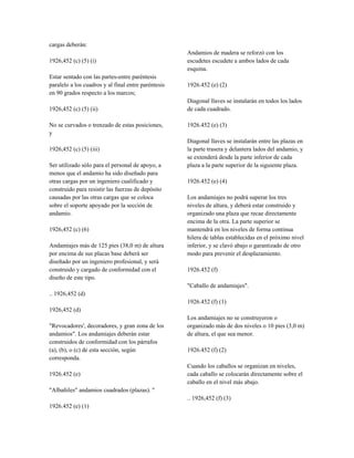 cargas deberán:
1926,452 (c) (5) (i)
Estar sentado con las partes-entre paréntesis
paralelo a los cuadros y al final entre paréntesis
en 90 grados respecto a los marcos;
1926,452 (c) (5) (ii)
No se curvados o trenzado de estas posiciones,
y
1926,452 (c) (5) (iii)
Ser utilizado sólo para el personal de apoyo, a
menos que el andamio ha sido diseñado para
otras cargas por un ingeniero cualificado y
construido para resistir las fuerzas de depósito
causadas por las otras cargas que se coloca
sobre el soporte apoyado por la sección de
andamio.
1926,452 (c) (6)
Andamiajes más de 125 pies (38,0 m) de altura
por encima de sus placas base deberá ser
diseñado por un ingeniero profesional, y será
construido y cargado de conformidad con el
diseño de este tipo.
.. 1926,452 (d)
1926,452 (d)
"Revocadores', decoradores, y gran zona de los
andamios". Los andamiajes deberán estar
construidos de conformidad con los párrafos
(a), (b), o (c) de esta sección, según
corresponda.
1926.452 (e)
"Albañiles" andamios cuadrados (plazas). "
1926.452 (e) (1)
Andamios de madera se reforzó con los
escudetes escudete a ambos lados de cada
esquina.
1926.452 (e) (2)
Diagonal llaves se instalarán en todos los lados
de cada cuadrado.
1926.452 (e) (3)
Diagonal llaves se instalarán entre las plazas en
la parte trasera y delantera lados del andamio, y
se extenderá desde la parte inferior de cada
plaza a la parte superior de la siguiente plaza.
1926.452 (e) (4)
Los andamiajes no podrá superar los tres
niveles de altura, y deberá estar construido y
organizado una plaza que recae directamente
encima de la otra. La parte superior se
mantendrá en los niveles de forma continua
hilera de tablas establecidas en el próximo nivel
inferior, y se clavó abajo o garantizado de otro
modo para prevenir el desplazamiento.
1926.452 (f)
"Caballo de andamiajes".
1926.452 (f) (1)
Los andamiajes no se construyeron o
organizado más de dos niveles o 10 pies (3,0 m)
de altura, el que sea menor.
1926.452 (f) (2)
Cuando los caballos se organizan en niveles,
cada caballo se colocarán directamente sobre el
caballo en el nivel más abajo.
.. 1926,452 (f) (3)
 