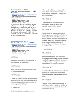 Reglamentos (Normas - 29 CFR)
Autoridad para 1926 Subparte J - 1926
Subparte J
Reglamentos (Normas - 29 CFR) - Tabla de Contenidos
• Número de Parte: 1.926
• Parte Título: La Seguridad y la Salud Reglamento
para la Construcción
• Subparte: J
• Subparte Título: Soldadura y corte
• Número de Norma: 1926 Subparte J
• Título: Autoridad para 1926 Subparte J
AUTORIDAD: Sec. 107, Contrato de horas de
trabajo y normas de seguridad Ley (Ley de
Seguridad en la Construcción) (40 USC 333);
segs. 4, 6, 8, Occupational Safety and Health
Act de 1970 (29 USC 653, 655, 657); Secretario
de Trabajo de la Ordenanza N º 12-71 (36
FR 8754), 8-76 (41 FR 25059), o 9 -- 83 (48 FR
35736), según sea el caso.
Reglamentos (Normas - 29 CFR)
Gas de soldadura y corte. - 1926,350
Reglamentos (Normas - 29 CFR) - Tabla de Contenidos
• Número de Parte: 1.926
• Parte Título: La Seguridad y la Salud Reglamento
para la Construcción
• Subparte: J
• Subparte Título: Soldadura y corte
• Número de Norma: 1926.350
• Título: Gas de soldadura y corte.
1926,350 (a)
Transporte, movimiento y almacenamiento de
los cilindros de gas comprimido.
1926,350 (a) (1)
Tapas de la válvula de protección deberá estar
en el lugar y garantizado.
1926,350 (a) (2)
Cuando son cilindros de izada, que deberá estar
asegurado en una cuna, slingboard, o paleta. No
podrán ser izada o transportados por medio de
imanes o gargantilla eslingas.
1926,350 (a) (3)
Las botellas deberán ser trasladados por la
inclinación de rodadura y en su parte inferior
bordes. No podrán ser intencionalmente ha
caído, golpeado, o permitido a la huelga unos a
otros violentamente.
1926,350 (a) (4)
Cuando las botellas son transportadas por
vehículos con motor, que deberá estar
asegurado en una posición vertical.
1926,350 (a) (5)
Tapas de la válvula de protección no serán
utilizados para la elevación de los cilindros de
una posición vertical a otra. Bares no se
utilizará en virtud de las válvulas o tapas de la
válvula de protección a entrometerse botellas
sueltas cuando congelado. Caliente, no
hirviendo, el agua se utiliza para descongelar
las botellas sueltas.
.. 1926,350 (a) (6)
1926,350 (a) (6)
A menos que las botellas estén firmemente
garantizados con un portador especial destinado
a este fin, los reguladores deberán ser retirados
y la válvula de protección gorras poner en
marcha antes de los cilindros se mueven.
1926,350 (a) (7)
Un cilindro adecuado camión, cadena, o de otro
tipo steadying dispositivo se utilizará para
mantener las botellas de ser golpeado mientras
en uso.
1926,350 (a) (8)
Cuando el trabajo esté terminado, cuando las
botellas están vacías, o cuando los cilindros se
mueven en cualquier momento, la válvula de
cilindro serán privadas.
 