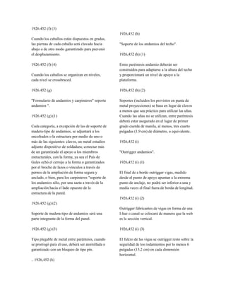 1926.452 (f) (3)
Cuando los caballos están dispuestos en gradas,
las piernas de cada caballo será clavado hacia
abajo o de otro modo garantizado para prevenir
el desplazamiento.
1926.452 (f) (4)
Cuando los caballos se organizan en niveles,
cada nivel se crossbraced.
1926.452 (g)
"Formulario de andamios y carpinteros" soporte
andamios ".
1926.452 (g) (1)
Cada categoría, a excepción de las de soporte de
madera-tipo de andamios, se adjuntará a los
encofrados o la estructura por medio de uno o
más de las siguientes: clavos, un metal estudios
adjunto dispositivo de soldadura; conectar más
de un garantizado el apoyo a los miembros
estructurales, con la forma, ya sea el País de
Gales echó el cerrojo a la forma o garantizados
por el broche de lazos o vínculos a través de
pernos de la ampliación de forma segura y
anclado, o bien, para los carpinteros "soporte de
los andamios sólo, por una saeta a través de la
ampliación hacia el lado opuesto de la
estructura de la pared.
1926.452 (g) (2)
Soporte de madera-tipo de andamios será una
parte integrante de la forma del panel.
1926.452 (g) (3)
Tipo plegable de metal entre paréntesis, cuando
se prorrogó para el uso, deberá ser atornillada o
garantizado con un bloqueo de tipo pin.
.. 1926,452 (h)
1926,452 (h)
"Soporte de los andamios del techo".
1926,452 (h) (1)
Entre paréntesis andamio deberán ser
construidos para adaptarse a la altura del techo
y proporcionará un nivel de apoyo a la
plataforma.
1926,452 (h) (2)
Soportes (incluidos los previstos en punta de
metal proyecciones) se basa en lugar de clavos
a menos que sea práctico para utilizar las uñas.
Cuando las uñas no se utilizan, entre paréntesis
deberá estar asegurado en el lugar de primer
grado cuerda de manila, al menos, tres cuarto
pulgadas (1,9 cm) de diámetro, o equivalente.
1926,452 (i)
"Outrigger andamios".
1926,452 (i) (1)
El final de a bordo outrigger vigas, medido
desde el punto de apoyo apuntan a la extrema
punto de anclaje, no podrá ser inferior a una y
media veces el final fuera de borda de longitud.
1926,452 (i) (2)
Outrigger fabricantes de vigas en forma de una
I-haz o canal se colocará de manera que la web
es la sección vertical.
1926,452 (i) (3)
El fulcro de las vigas se outrigger resto sobre la
seguridad de los rodamientos por lo menos 6
pulgadas (15,2 cm) en cada dimensión
horizontal.
 