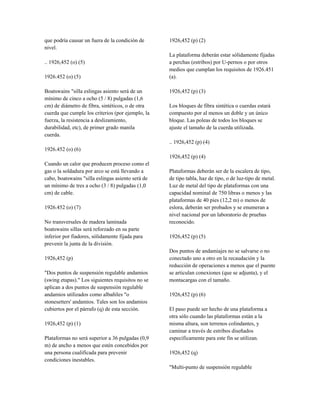que podría causar un fuera de la condición de
nivel.
.. 1926,452 (o) (5)
1926.452 (o) (5)
Boatswains "silla eslingas asiento será de un
mínimo de cinco a ocho (5 / 8) pulgadas (1,6
cm) de diámetro de fibra, sintéticos, o de otra
cuerda que cumple los criterios (por ejemplo, la
fuerza, la resistencia a deslizamiento,
durabilidad, etc), de primer grado manila
cuerda.
1926.452 (o) (6)
Cuando un calor que producen proceso como el
gas o la soldadura por arco se está llevando a
cabo, boatswains "silla eslingas asiento será de
un mínimo de tres a ocho (3 / 8) pulgadas (1,0
cm) de cable.
1926.452 (o) (7)
No transversales de madera laminada
boatswains sillas será reforzado en su parte
inferior por fiadores, sólidamente fijada para
prevenir la junta de la división.
1926,452 (p)
"Dos puntos de suspensión regulable andamios
(swing etapas)." Los siguientes requisitos no se
aplican a dos puntos de suspensión regulable
andamios utilizados como albañiles "o
stonesetters' andamios. Tales son los andamios
cubiertos por el párrafo (q) de esta sección.
1926,452 (p) (1)
Plataformas no será superior a 36 pulgadas (0,9
m) de ancho a menos que estén concebidos por
una persona cualificada para prevenir
condiciones inestables.
1926,452 (p) (2)
La plataforma deberán estar sólidamente fijadas
a perchas (estribos) por U-pernos o por otros
medios que cumplan los requisitos de 1926.451
(a).
1926,452 (p) (3)
Los bloques de fibra sintética o cuerdas estará
compuesto por al menos un doble y un único
bloque. Las poleas de todos los bloques se
ajuste el tamaño de la cuerda utilizada.
.. 1926,452 (p) (4)
1926,452 (p) (4)
Plataformas deberán ser de la escalera de tipo,
de tipo tabla, haz de tipo, o de luz-tipo de metal.
Luz de metal del tipo de plataformas con una
capacidad nominal de 750 libras o menos y las
plataformas de 40 pies (12,2 m) o menos de
eslora, deberán ser probados y se enumeran a
nivel nacional por un laboratorio de pruebas
reconocido.
1926,452 (p) (5)
Dos puntos de andamiajes no se salvarse o no
conectado uno a otro en la recaudación y la
reducción de operaciones a menos que el puente
se articulan conexiones (que se adjunta), y el
montacargas con el tamaño.
1926,452 (p) (6)
El paso puede ser hecho de una plataforma a
otra sólo cuando las plataformas están a la
misma altura, son terrenos colindantes, y
caminar a través de estribos diseñados
específicamente para este fin se utilizan.
1926,452 (q)
"Multi-punto de suspensión regulable
 