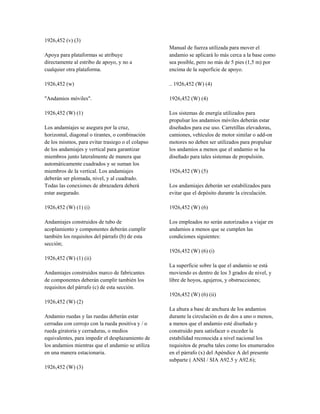 1926,452 (v) (3)
Apoya para plataformas se atribuye
directamente al estribo de apoyo, y no a
cualquier otra plataforma.
1926,452 (w)
"Andamios móviles".
1926,452 (W) (1)
Los andamiajes se asegura por la cruz,
horizontal, diagonal o tirantes, o combinación
de los mismos, para evitar trasiego o el colapso
de los andamiajes y vertical para garantizar
miembros junto lateralmente de manera que
automáticamente cuadrados y se suman los
miembros de la vertical. Los andamiajes
deberán ser plomada, nivel, y al cuadrado.
Todas las conexiones de abrazadera deberá
estar asegurado.
1926,452 (W) (1) (i)
Andamiajes construidos de tubo de
acoplamiento y componentes deberán cumplir
también los requisitos del párrafo (b) de esta
sección;
1926,452 (W) (1) (ii)
Andamiajes construidos marco de fabricantes
de componentes deberán cumplir también los
requisitos del párrafo (c) de esta sección.
1926,452 (W) (2)
Andamio ruedas y las ruedas deberán estar
cerradas con cerrojo con la rueda positiva y / o
rueda giratoria y cerraduras, o medios
equivalentes, para impedir el desplazamiento de
los andamios mientras que el andamio se utiliza
en una manera estacionaria.
1926,452 (W) (3)
Manual de fuerza utilizada para mover el
andamio se aplicará lo más cerca a la base como
sea posible, pero no más de 5 pies (1,5 m) por
encima de la superficie de apoyo.
.. 1926,452 (W) (4)
1926,452 (W) (4)
Los sistemas de energía utilizados para
propulsar los andamios móviles deberán estar
diseñados para ese uso. Carretillas elevadoras,
camiones, vehículos de motor similar o add-on
motores no deben ser utilizados para propulsar
los andamios a menos que el andamio se ha
diseñado para tales sistemas de propulsión.
1926,452 (W) (5)
Los andamiajes deberán ser estabilizados para
evitar que el depósito durante la circulación.
1926,452 (W) (6)
Los empleados no serán autorizados a viajar en
andamios a menos que se cumplen las
condiciones siguientes:
1926,452 (W) (6) (i)
La superficie sobre la que el andamio se está
moviendo es dentro de los 3 grados de nivel, y
libre de hoyos, agujeros, y obstrucciones;
1926,452 (W) (6) (ii)
La altura a base de anchura de los andamios
durante la circulación es de dos a uno o menos,
a menos que el andamio esté diseñado y
construido para satisfacer o exceder la
estabilidad reconocida a nivel nacional los
requisitos de prueba tales como los enumerados
en el párrafo (x) del Apéndice A del presente
subparte ( ANSI / SIA A92.5 y A92.6);
 