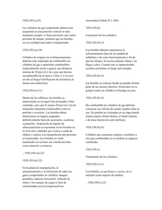 1926,350 (a) (9)
Los cilindros de gas comprimido deberá estar
asegurado en una posición vertical en todo
momento excepto, si fuera necesario, por cortos
períodos de tiempo, mientras que las botellas
son en realidad está izada o transportadas.
1926.350 (a) (10)
Cilindros de oxígeno en el almacenamiento
deberán estar separadas de combustible los
cilindros de gas o materiales combustibles
(especialmente aceite o grasa), una distancia
mínima de 20 pies (6,1 m) o por una barrera
incombustible de al menos 5 pies (1,5 m) con
un alto el fuego Clasificación de resistencia al
menos una media hora.
1926,350 (a) (11)
Dentro de los edificios, las botellas se
almacenarán en un lugar bien protegido y bien
ventilado, seco, por lo menos 20 pies (6,1 m) de
materiales altamente combustibles como el
petróleo o excelsior. Las botellas deben
almacenarse en lugares asignados
definitivamente fuera de ascensores, escaleras,
o pasarelas. Asignación de lugares de
almacenamiento se encuentra en las botellas no
se tocó más o dañados por el paso o caída de
objetos o sujetos a la manipulación por personas
no autorizadas. Las botellas no serán
mantenidos en recintos sin ventilación tales
como armarios y armarios.
.. 1926,350 (a) (12)
1926.350 (a) (12)
En la planta de manipulación, el
almacenamiento y la utilización de todos los
gases comprimidos en cilindros, tanques
portátiles, tankcars ferrocarril, vehículo de
motor o los tanques de carga se hará de
conformidad con la Compressed Gas
Association Folleto P-1-1965.
1926,350 (b)
Colocación de los cilindros.
1926,350 (b) (1)
Las botellas deberán mantenerse lo
suficientemente lejos de la realidad de
soldadura o de corte funcionamiento a fin de
que las chispas, la escoria caliente, llama o no
llegar a ellos. Cuando esto es impracticable,
escudos resistentes al fuego será siempre.
1926,350 (b) (2)
Las botellas se colocan donde no pueden formar
parte de un circuito eléctrico. Electrodos no se
golpeó contra un cilindro a la huelga un arco.
1926,350 (b) (3)
De combustible los cilindros de gas deberán
colocarse con válvula de acabar cuando están en
uso. No podrán ser colocadas en un lugar donde
estaría sujeta a llama abierta, el metal caliente,
o de otras fuentes de calor artificial.
1926,350 (b) (4)
Cilindros que contienen oxígeno o acetileno u
otro gas combustible no se tendrán en espacios
confinados.
1926,350 (c)
Tratamiento de los cilindros.
1926,350 (c) (1)
Las botellas, ya sea llenos o vacíos, no se
utilizará como soporte de rodillos.
.. 1926,350 (c) (2)
 