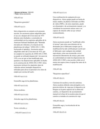 • Número de Norma: 1926.453
• Título: Aérea ascensores.
1926,453 (a)
"Requisitos generales".
1926,453 (a) (1)
Salvo disposición en contrario en la presente
sección, los ascensores aéreos adquiridos para
el uso en o después del 22 de enero de 1973
deberán estar diseñados y construidos de
conformidad con los requisitos aplicables de la
American National Standards para "Montada
elevadora de vehículos y la rotación de las
plataformas de trabajo," ANSI A92.2 -1.969,
Incluyendo el apéndice. Ascensores aéreos
adquiridos antes del 22 de enero de 1973, que
no cumplen los requisitos de ANSI A92.2-1969,
no puede ser utilizado después del 1 de enero de
1976, a no ser que se han modificado para
ajustarse a las disposiciones aplicables al diseño
ya la construcción de ANSI A92.2-1969. Aérea
ascensores incluyen los siguientes tipos de
vehículos aéreos montados dispositivos
utilizados para elevar el personal a los sitios de
empleo por encima del suelo:
1926.453 (a) (1) (i)
Extensible auge de las plataformas;
1926.453 (a) (1) (ii)
Aérea escaleras;
1926.453 (a) (1) (iii)
Articular auge de las plataformas;
1926.453 (a) (1) (iv)
Torres verticales, y
.. 1926,453 (uno) (1) (v)
1926.453 (a) (1) (v)
Una combinación de cualquiera de esos
dispositivos. Aérea equipo puede ser hecha de
metal, madera, de plástico reforzado con fibra
de vidrio (FRP), o de otros materiales, puede
ser alimentado o de accionamiento manual, y se
consideran los ascensores aéreos sean o no
capaces de rotación sobre un eje vertical
sustancialmente.
1926,453 (a) (2)
Aérea ascensores puede ser "modificado sobre
el terreno" para otros usos distintos de los
destinados por el fabricante siempre que la
modificación ha sido certificada por escrito por
el fabricante o por cualquier otra entidad
equivalente, como una reconocida a nivel
nacional de laboratorios de ensayo, para estar
en conformidad con todas las disposiciones de
ANSI A92.2-1969 y esta sección y debe ser al
menos tan segura como el equipo fue antes de la
modificación.
1926,453 (b)
"Requisitos específicos".
1926,453 (b) (1)
Camiones de escalera y torre de camiones.
Aérea escaleras deberán estar protegidos en la
posición inferior de viajar por el dispositivo de
bloqueo en la parte superior de la cabina del
camión, y el dispositivo de accionamiento
manual en la base de la escalera antes de que el
camión se traslada a la carretera de viaje.
1926,453 (b) (2)
Extensible auge y la articulación de las
plataformas.
1926,453 (b) (2) (i)
 
