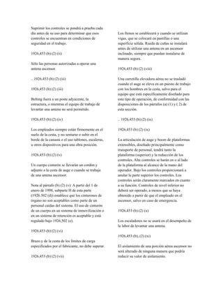 Suprimir los controles se pondrá a prueba cada
día antes de su uso para determinar que esos
controles se encuentran en condiciones de
seguridad en el trabajo.
1926,453 (b) (2) (ii)
Sólo las personas autorizadas a operar una
antena ascensor.
.. 1926,453 (b) (2) (iii)
1926,453 (b) (2) (iii)
Belting fuera a un poste adyacente, la
estructura, o mientras el equipo de trabajo de
levantar una antena no será permitido.
1926,453 (b) (2) (iv)
Los empleados siempre están firmemente en el
suelo de la cesta, y no sentarse o subir en el
borde de la canasta o el uso tablones, escaleras,
u otros dispositivos para una obra posición.
1926,453 (b) (2) (v)
Un cuerpo cinturón se llevarán un cordón y
adjunto a la cesta de auge o cuando se trabaja
de una antena ascensor.
Nota al párrafo (b) (2) (v): A partir del 1 de
enero de 1998, subparte H de esta parte
(1926.502 (d)) establece que los cinturones de
órgano no son aceptables como parte de un
personal caídas del sistema. El uso de cinturón
de un cuerpo en un sistema de inmovilización o
en un sistema de retención es aceptable y está
regulado bajo 1926,502 (e).
1926,453 (b) (2) (vi)
Brazo y de la cesta de los límites de carga
especificados por el fabricante, no debe superar.
1926,453 (b) (2) (vii)
Los frenos se establecerá y cuando se utilizan
vigas, que se colocará en pastillas o una
superficie sólida. Rueda de cuñas se instalará
antes de utilizar una antena en un ascensor
inclinado, siempre que puedan instalarse de
manera segura.
1926,453 (b) (2) (viii)
Una carretilla elevadora aérea no se trasladó
cuando el auge se eleva en un puesto de trabajo
con los hombres en la cesta, salvo para el
equipo que está específicamente diseñado para
este tipo de operación, de conformidad con las
disposiciones de los párrafos (a) (1) y ( 2) de
esta sección.
.. 1926,453 (b) (2) (ix)
1926,453 (b) (2) (ix)
La articulación de auge y boom de plataformas
extensibles, diseñado principalmente como
transporte de personal, tendrá tanto la
plataforma (superior) y la reducción de los
controles. Alta controles se harán en o al lado
de la plataforma al alcance de la mano del
operador. Bajo los controles proporcionará a
anular la parte superior los controles. Los
controles serán claramente marcados en cuanto
a su función. Controles de nivel inferior no
deberá ser operado, a menos que se haya
obtenido a partir de que el empleado en el
ascensor, salvo en caso de emergencia.
1926,453 (b) (2) (x)
Los escaladores no se usará en el desempeño de
la labor de levantar una antena.
1926,453 (b), (2) (xi)
El aislamiento de una porción aérea ascensor no
será alterado de ninguna manera que podría
reducir su valor de aislamiento.
 