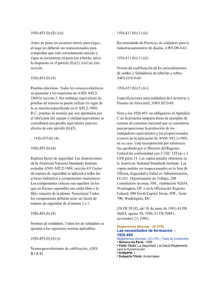 1926,453 (b) (2) (xii)
Antes de pasar un ascensor aéreos para viajes,
el auge (s) deberán ser inspeccionados para
comprobar que está correctamente mecido y
vigas se encuentran en posición a bordo, salvo
lo dispuesto en el párrafo (b) (2) (viii) de esta
sección.
1926,453 (b) (3)
Pruebas eléctricas. Todos los ensayos eléctricos
se ajustarán a los requisitos de ANSI A92.2-
1969 la sección 5. Sin embargo equivalente dc;
pruebas de tensión se puede utilizar en lugar de
la ac tensión especificada en el A92.2-1969;
D.C. pruebas de tensión que son aprobados por
el fabricante del equipo o entidad equivalente se
considerará una prueba equivalente para los
efectos de este párrafo (b) (3).
.. 1926,453 (b) (4)
1926,453 (b) (4)
Ruptura factor de seguridad. Las disposiciones
de la American National Standards Institute
estándar ANSI A92.2-1969, sección 4.9 Factor
de ruptura de seguridad se aplicará a todas las
críticas hidráulico y componentes neumáticos.
Los componentes críticos son aquellos en los
que un fracaso supondría una caída libre o la
libre rotación de la pluma. Noncritical Todos
los componentes deberán tener un factor de
ruptura de seguridad de al menos 2 a 1.
1926,453 (b) (5)
Normas de soldadura. Todos los de soldadura se
ajustará a las siguientes normas aplicables:
1926,453 (b) (5) (i)
Norma procedimiento de calificación, AWS
B3.0-41.
1926,453 (b) (5) (ii)
Recomendado de Prácticas de soldadura para la
industria automotriz de diseño, AWS D8.4-61.
1926,453 (b) (5) (iii)
Norma de cualificación de los procedimientos
de soldeo y Soldadores de tuberías y tubos,
AWS D10.9-69.
1926,453 (b) (5) (iv)
Especificaciones para soldadura de Carreteras y
Puentes de ferrocarril, AWS D2.0-69.
Nota a los 1926.453: no obligatorio el Apéndice
C de la presente subparte listas de ejemplos de
normas de consenso nacional que se consideran
para proporcionar la protección de los
trabajadores equivalentes a los proporcionados
a través de la aplicación de ANSI A92.2-1969,
en su caso. Esta incorporación por referencia
fue aprobado por el Director del Registro
Federal de conformidad con 5 USC 552 (a) y 1
CFR parte 51. Las copias pueden obtenerse en
la American National Standards Institute. Las
copias podrán ser inspeccionados en la lista de
Oficina, Seguridad y Salud en Administración,
EE.UU. Departamento de Trabajo, 200
Constitution Avenue, NW., Habitación N2634,
Washington, DC o en la Oficina del Registro
Federal, 800 North Capitol Street, NW., Suite
700, Washington, DC.
[58 FR 35182, del 30 de junio de 1993; 61 FR
46025, agosto 30, 1996; 61 FR 59831,
noviembre 25, 1996]
Reglamentos (Normas - 29 CFR)
Las necesidades de formación. -
1926,454
Reglamentos (Normas - 29 CFR) - Tabla de Contenidos
• Número de Parte: 1926
• Parte Título: La Seguridad y la Salud Reglamento
para la Construcción
• Subparte: L
• Subparte Título: Andamiajes
 