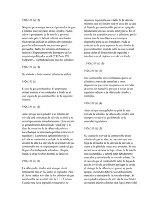 1926,350 (c) (2)
Ninguna persona que no sea el proveedor de gas
a intentar mezclar gases en un cilindro. Nadie,
salvo el propietario de la botella o persona
autorizada por él, deberá rellenar un cilindro.
Nadie podrá utilizar un cilindro de contenidos
para fines distintos de los previstos por el
proveedor. Todos los cilindros utilizados se
reunirá el Departamento de Transporte de los
requisitos publicados en 49 CFR Parte 178,
Subparte C, Especificaciones para los cilindros.
1926,350 (c) (3)
No dañado o defectuoso el cilindro se utiliza.
1926,350 (d)
El uso de gas combustible. El empresario
deberá instruir a los empleados a fondo en el
uso seguro de gas combustible, de la siguiente
manera:
1926,350 (d) (1)
Antes de que un regulador a un cilindro de
válvula está conectado, la válvula se abrió y se
cerró ligeramente inmediatamente. (Esta acción
es generalmente denominado "cracking" y es
clara la intención de la válvula de polvo o
suciedad que de otro modo podrían entrar en el
regulador.) La persona agrietamiento de la
válvula se mantendrá a un lado de la salida, no
delante de ella. La válvula de un cilindro de gas
combustible no se resquebrajado cuando el gas
llegue a los trabajos de soldadura, chispas,
llama, u otras posibles fuentes de ignición.
1926,350 (d) (2)
La válvula de cilindro será siempre abrió
lentamente para evitar daños al regulador. Para
el cierre rápido, válvulas de los cilindros de gas
combustible no se abrió más de 1 1 / 2 turnos.
Cuando una llave especial es necesario, se
dejará en la posición en el tallo de la válvula,
mientras que el cilindro está en uso a fin de que
el flujo de gas combustible puede ser apagado
rápidamente en caso de una emergencia. En el
caso de los acoplados entre sí o cilindros, por lo
menos uno de esos llave estará siempre
disponible para su uso inmediato. Nada se
colocará en la parte superior de un cilindro de
gas combustible, cuando estén en uso, lo cual
puede dañar el dispositivo de seguridad o
interferir con el rápido cierre de la válvula.
.. 1926,350 (d) (3)
1926,350 (d) (3)
Gas combustible no se utilizarán a partir de
cilindros a través de antorchas u otros
dispositivos que están equipadas con válvulas
de corte, sin reducir la presión a través de un
regulador adjunto a la válvula de cilindro o
múltiples.
1926,350 (d) (4)
Antes de que un regulador se quita de una
válvula de cilindro, la válvula de cilindro será
siempre cerrado y el gas liberado de la
autoridad reguladora.
1926,350 (d) (5)
Si, cuando la válvula de combustible en un
cilindro de gas se abre, se encontró que una
fuga de alrededor de la válvula, la válvula se
cierra y la glándula tuerca más estrictas. Si esta
acción no se detiene la fuga, el uso de la botella
será suspendido, y deberá estar debidamente
marcados y retirados de la zona de trabajo. En
el caso de que el combustible debe de fugas de
gas de la válvula de cilindro, en lugar de desde
el vástago de la válvula y el gas no se puede
apagar, el cilindro deberá estar debidamente
marcados y retirados de la zona de trabajo. Si
un regulador adjunta a la válvula de un cilindro
de manera efectiva detener una fuga a través del
 