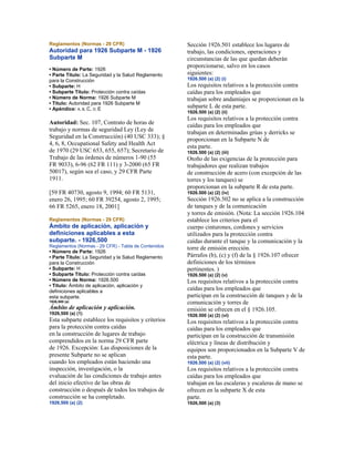 Reglamentos (Normas - 29 CFR)
Autoridad para 1926 Subparte M - 1926
Subparte M
• Número de Parte: 1926
• Parte Título: La Seguridad y la Salud Reglamento
para la Construcción
• Subparte: H
• Subparte Título: Protección contra caídas
• Número de Norma: 1926 Subparte M
• Título: Autoridad para 1926 Subparte M
• Apéndice: A, B, C, D, E
Autoridad: Sec. 107, Contrato de horas de
trabajo y normas de seguridad Ley (Ley de
Seguridad en la Construcción) (40 USC 333); §
4, 6, 8, Occupational Safety and Health Act
de 1970 (29 USC 653, 655, 657); Secretario de
Trabajo de las órdenes de números 1-90 (55
FR 9033), 6-96 (62 FR 111) y 3-2000 (65 FR
50017), según sea el caso, y 29 CFR Parte
1911.
[59 FR 40730, agosto 9, 1994; 60 FR 5131,
enero 26, 1995; 60 FR 39254, agosto 2, 1995;
66 FR 5265, enero 18, 2001]
Reglamentos (Normas - 29 CFR)
Ámbito de aplicación, aplicación y
definiciones aplicables a esta
subparte. - 1926,500
Reglamentos (Normas - 29 CFR) - Tabla de Contenidos
• Número de Parte: 1926
• Parte Título: La Seguridad y la Salud Reglamento
para la Construcción
• Subparte: H
• Subparte Título: Protección contra caídas
• Número de Norma: 1926.500
• Título: Ámbito de aplicación, aplicación y
definiciones aplicables a
esta subparte.
1926,500 (a)
Ámbito de aplicación y aplicación.
1926,500 (a) (1)
Esta subparte establece los requisitos y criterios
para la protección contra caídas
en la construcción de lugares de trabajo
comprendidos en la norma 29 CFR parte
de 1926. Excepción: Las disposiciones de la
presente Subparte no se aplican
cuando los empleados están haciendo una
inspección, investigación, o la
evaluación de las condiciones de trabajo antes
del inicio efectivo de las obras de
construcción o después de todos los trabajos de
construcción se ha completado.
1926,500 (a) (2)
Sección 1926.501 establece los lugares de
trabajo, las condiciones, operaciones y
circunstancias de las que quedan deberán
proporcionarse, salvo en los casos
siguientes:
1926.500 (a) (2) (i)
Los requisitos relativos a la protección contra
caídas para los empleados que
trabajan sobre andamiajes se proporcionan en la
subparte L de esta parte.
1926.500 (a) (2) (ii)
Los requisitos relativos a la protección contra
caídas para los empleados que
trabajan en determinadas grúas y derricks se
proporcionan en la Subparte N de
esta parte.
1926.500 (a) (2) (iii)
Otoño de las exigencias de la protección para
trabajadores que realizan trabajos
de construcción de acero (con excepción de las
torres y los tanques) se
proporcionan en la subparte R de esta parte.
1926.500 (a) (2) (iv)
Sección 1926.502 no se aplica a la construcción
de tanques y de la comunicación
y torres de emisión. (Nota: La sección 1926.104
establece los criterios para el
cuerpo cinturones, cordones y servicios
utilizados para la protección contra
caídas durante el tanque y la comunicación y la
torre de emisión erección.
Párrafos (b), (c) y (f) de la § 1926.107 ofrecer
definiciones de los términos
pertinentes. )
1926.500 (a) (2) (v)
Los requisitos relativos a la protección contra
caídas para los empleados que
participan en la construcción de tanques y de la
comunicación y torres de
emisión se ofrecen en el § 1926.105.
1926.500 (a) (2) (vi)
Los requisitos relativos a la protección contra
caídas para los empleados que
participan en la construcción de transmisión
eléctrica y líneas de distribución y
equipos son proporcionados en la Subparte V de
esta parte.
1926.500 (a) (2) (vii)
Los requisitos relativos a la protección contra
caídas para los empleados que
trabajan en las escaleras y escaleras de mano se
ofrecen en la subparte X de esta
parte.
1926,500 (a) (3)
 