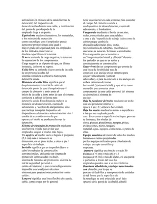 activación (en el inicio de la caída fuerzas de
detención) del dispositivo de
desaceleración durante una caída, y la ubicación
del punto de que después de la
empleado llega a un punto.
Equivalente medios alternativos, los materiales,
o los métodos de protección
contra un peligro que el empleador pueda
demostrar proporcionará una igual o
mayor grado de seguridad para los empleados
de los métodos, materiales o
diseños especifican en la norma.
Si no se entiende la carga negativa, la rotura o
la separación de los componentes.
Carga negativa es el punto de que, en última
instancia, la fuerza se supera.
Caída libre se entiende el acto antes de la caída
de un personal caídas del
sistema comienza a aplicar la fuerza para
detener la caída.
Distancia de caída libre significa que el
desplazamiento vertical de la caída de
detención punto de que el empleado en el
cuerpo de cinturón o arnés entre el
inicio de la caída y justo antes de que el sistema
comienza a aplicar la fuerza para
detener la caída. Esta distancia excluye la
distancia de desaceleración, cuerda de
salvamento y / cordón de alargamiento, sino
que incluye cualquier dispositivo de
diapositivas a distancia o auto-retracción vital /
cordón de extensión antes de que
operar y el otoño se producen fuerzas de
detención.
Sistema de barandas de protección mediante
una barrera erigida para evitar que
empleados caigan a niveles más bajos.
Un agujero de medio vacío o laguna 2 pulgadas
(5,1 cm) más o menos en su
dimensión, en un piso, techo, u otros a pie /
superficie de trabajo.
Inviable significa que es imposible llevar a
cabo los trabajos de construcción
convencionales, utilizando un sistema de
protección contra caídas (es decir,
sistema de barandas de protección, sistema de
red de seguridad, personal o
caídas del sistema) o que es tecnológicamente
imposible usar cualquiera de estos
sistemas para proporcionar protección contra
caídas .
Lanyard significa una línea flexible de cuerda,
cable, correa o que por lo general
tiene un conector en cada extremo para conectar
el cuerpo del cinturón o arnés a
un dispositivo de desaceleración, cuerda de
salvamento, o fondeadero.
Vanguardia mediante el borde de un piso,
techo, o encofrados para una palabra
u otra a pie / superficie de trabajo (tales como la
cubierta) que cambia la
ubicación adicionales piso, techo,
revestimientos de cubiertas, encofrados o
secciones se colocan, formado, o construido.
Una vanguardia que se considera
un "sin protección lateral y el borde" durante
los períodos en que no es activa y
continuamente en construcción.
Supervivencia: un componente que consta de
una línea de flexibilidad para la
conexión a un anclaje en un extremo para
colgar verticalmente (vertical
salvavidas), o para la conexión a los anclajes en
ambos extremos de tramo
horizontal (horizontal vital), y que sirve como
un medio para conectar otros
componentes de una caída personal del sistema
de detención al sistema de
anclaje.
Baja la pendiente del techo mediante un techo
con una pendiente inferior o
igual a 4 en 12 (vertical a horizontal).
Baja los niveles medios las zonas o superficies
a las que un empleado puede
caer. Estas zonas o superficies incluyen, pero no
se limitan a, los niveles de
tierra, plantas, plataformas, rampas, pistas,
excavaciones, pozos, tanques,
material, agua, equipos, estructuras, o partes de
ellas.
Equipo mecánico de motor de todos los medios
humanos o ruedas propulsadas
por los equipos utilizados para el techado de
trabajo, excepto carretillas y
mopcarts.
Apertura significa una brecha o vacío 30
pulgadas (76 cm) o más alto y 18
pulgadas (48 cm) o más de ancho, en una pared
o partición, a través del cual los
empleados pueden caer a un nivel inferior.
Overhand albañilería y trabajos relacionados
con el medio, por la que se
proceso de ladrillos y mampostería de unidades
de tal forma que la superficie de
la pared que se está articulada en el lado
opuesto de la pared de la albañil, albañil
 