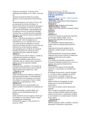 "Muro de las aberturas." Cada uno de los
empleados que trabajan en, en, sobre, o cerca de
las
aberturas de pared (incluidas las cascadas
adjunto) en caso de que fuera el borde inferior
de
la pared de apertura es de 6 pies (1,8 m) o más
por encima de los niveles más bajos y el
interior borde inferior de la pared de apertura es
inferior a 39 pulgadas (1,0 m) por encima del
pie / superficie de trabajo, serán protegidos de
la caída por el uso de un sistema de barandas
de protección, un sistema de red de seguridad,
personal o una caída del sistema de detención.
1926,501 (b) (15)
"Paseos / superficies de trabajo no se aborden
de otro modo". Salvo lo dispuesto en el
1926,500 (a) (2) o en 1926,501 (b) (1) a (b)
(14), cada uno de los empleados en un pie /
superficie de trabajo de 6 pies (1,8 m) o más por
encima de los niveles inferiores deberán
estar protegidos por la caída de un sistema de
barandas de protección, sistema de red de
seguridad, personal o caídas del sistema.
1926,501 (c)
"La protección de caída de objetos". Cuando un
empleado está expuesto a la caída de
objetos, el empleador tendrá cada uno de los
empleados usar un sombrero duro y pondrá en
práctica una de las siguientes medidas:
1926,501 (c) (1)
Toeboards erecto, pantallas, o los sistemas de
barandas de protección para evitar la caída de
objetos desde niveles superiores, o bien,
.. 1926,501 (c) (2)
1926,501 (c) (2)
Erigir una estructura de cubierta y mantener el
potencial caída de objetos lo suficientemente
lejos del borde de nivel superior a fin de que
esos objetos no vaya sobre el borde si fueran
desplazadas accidentalmente, o bien,
1926,501 (c) (3)
Barricada de la zona a la que puedan caer
objetos, prohibir la entrada de los empleados de
la
zona de barricadas, y guardar objetos que
puedan caer lo suficientemente lejos de
distancia
desde el borde de un nivel superior a fin de que
esos objetos no vaya sobre el borde si fueran
accidentalmente desplazados.
[59 FR 40732, agosto 9, 1994; 60 FR 5131,
enero 26, 1995]
Reglamentos (Normas - 29 CFR)
Caída de los sistemas de protección
criterios y prácticas. -
1926,502
Reglamentos (Normas - 29 CFR) - Tabla de Contenidos
• Número de Parte: 1926
• Parte Título: La Seguridad y la Salud Reglamento
para la Construcción
• Subparte: M
• Subparte Título: Protección contra caídas
• Número de Norma: 1926.502
• Título: Caída de los sistemas de protección criterios
y prácticas.
1926,502 (a)
"General".
1926,502 (a) (1)
Caída de los sistemas de protección requeridos
por esta parte deberá cumplir con las
disposiciones aplicables de esta sección.
1926,502 (a) (2)
Los empleadores deberán proporcionar e
instalar todos los sistemas de protección de
caída
requerida por la presente subparte de un
empleado, y deberá cumplir con todos los
demás
requisitos pertinentes de la presente subparte
empleado antes de que comience el trabajo que
requiere la protección contra caídas.
1926,502 (b)
"Los sistemas de barandas de protección".
Sistemas de barandas de protección y su uso se
ajustará a las siguientes disposiciones:
1926,502 (b) (1)
Altura del borde superior de las barandas
superiores, o equivalente, los miembros del
sistema
de barandas de protección, serán 42 pulgadas
(1,1 m) más o menos 3 pulgadas (8 cm) por
encima del pie / de trabajo. Cuando las
condiciones lo justifiquen, la altura del borde
superior
puede exceder las 45 pulgadas de altura,
siempre que el sistema de barandas de
protección se
reúne todos los demás criterios del presente
apartado.
Nota: Cuando los empleados están usando
zancos, la altura del borde superior de la parte
superior de ferrocarril, o equivalente miembro,
se incrementará en un importe igual a la altura
de los zancos.
.. 1926,502 (b) (2)
1926,502 (b) (2)
Midrails, pantallas, mallas, miembros verticales
intermedios, intermedios o equivalente
 