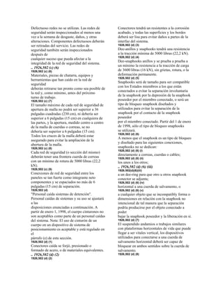 Defectuoso redes no se utilizan. Las redes de
seguridad serán inspeccionados al menos una
vez a la semana de desgaste, daños, y otras
alteraciones. Componentes defectuosos deberán
ser retiradas del servicio. Las redes de
seguridad también serán inspeccionados
después de
cualquier suceso que pueda afectar a la
integridad de la red de seguridad del sistema.
.. 1926,502 (c) (6)
1926,502 (c) (6)
Materiales, piezas de chatarra, equipos y
herramientas que han caído en la red de
seguridad
deberán retirarse tan pronto como sea posible de
la red y, como mínimo, antes del próximo
turno de trabajo.
1926,502 (c) (7)
El tamaño máximo de cada red de seguridad de
apertura de malla no podrá ser superior a 36
pulgadas cuadradas (230 cm), ni debería ser
superior a 6 pulgadas (15 cm) en cualquiera de
las partes, y la apertura, medido centro a centro
de la malla de cuerdas o correas, se no
debería ser superior a 6 pulgadas (15 cm).
Todos los cruces de la malla deberá estar
asegurado para evitar la ampliación de la
abertura de la malla.
1926,502 (c) (8)
Cada red de seguridad (o sección del mismo)
deberán tener una frontera cuerda de correas
con un mínimo de rotura de 5000 libras (22,2
kN).
1926,502 (c) (9)
Conexiones de red de seguridad entre los
paneles se tan fuerte como integrante neto
componentes y se espaciados no más de 6
pulgadas (15 cm) de separación.
1926,502 (d)
"Personal caída sistemas de detención".
Personal caídas de sistemas y su uso se ajustará
a las
disposiciones enunciadas a continuación. A
partir de enero 1, 1998, el cuerpo cinturones no
son aceptables como parte de un personal caídas
del sistema. Nota: El uso de cinturón de un
cuerpo en un dispositivo de sistema de
posicionamiento es aceptable y está regulado en
el
párrafo (e) de esta sección.
1926,502 (d) (1)
Conectores caída se forjó, presionado o
formado de acero, o de materiales equivalentes.
.. 1926,502 (d) (2)
1926,502 (d) (2)
Conectores tendrá un resistentes a la corrosión
acabado, y todas las superficies y los bordes
deberá ser lisa para evitar daños a partes de la
interfaz del sistema.
1926,502 (d) (3)
Dee-anillos y snaphooks tendrá una resistencia
a la tracción mínima de 5000 libras (22,2 kN).
1926,502 (d) (4)
Dee-snaphooks anillos y se prueba a prueba a
un mínimo la resistencia a la tracción de carga
de 3600 libras (16 kN), sin grietas, rotura, o la
deformación permanente.
1926,502 (d) (5)
Snaphooks será de tamaño para ser compatible
con los Estados miembros a los que están
conectados a evitar la separación involuntaria
de la snaphook por la depresión de la snaphook
poseedor por el miembro conectado, o será un
tipo de bloqueo snaphook diseñados y
utilizados para evitar la separación de la
snaphook por el contacto de la snaphook
poseedor
por el miembro conectado. Partir del 1 de enero
de 1998, sólo el tipo de bloqueo snaphooks
se utilizará.
1926,502 (d) (6)
A menos que el snaphook es un tipo de bloqueo
y diseñado para las siguientes conexiones,
snaphooks no se dedican:
1926,502 (d) (6) (i)
directamente a correas, cuerdas o cables;
1926,502 (d) (6) (ii)
los unos a los otros;
.. 1926,502 (d) (6) (iii)
1926.502(d)(6)(iii)
a un dee-ring para que otro u otros snaphook
conector se adjunta;
1926,502 (d) (6) (iv)
horizontal a una cuerda de salvamento, o
1926,502 (d) (6) (v)
a cualquier objeto que se incompatibly forma o
dimensiones en relación con la snaphook no
intencional de tal manera que la separación
podría producirse por el objeto conectado a
poder
bajar la snaphook poseedor y la liberación en sí.
1926,502 (d) (7)
El suspendido andamios o trabajos similares
con plataformas horizontales de vida que puede
llegar a ser vitales vertical, los dispositivos
utilizados para conectarse a una cuerda de
salvamento horizontal deberá ser capaz de
bloquear en ambos sentidos sobre la cuerda de
salvamento.
1926,502 (d) (8)
 