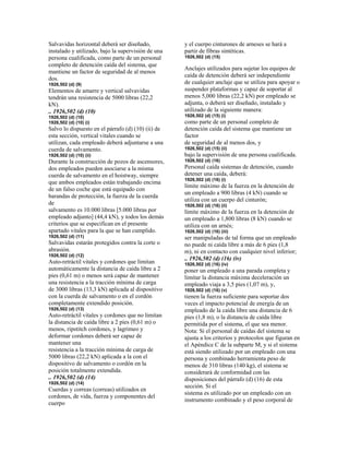 Salvavidas horizontal deberá ser diseñado,
instalado y utilizado, bajo la supervisión de una
persona cualificada, como parte de un personal
completo de detención caída del sistema, que
mantiene un factor de seguridad de al menos
dos.
1926,502 (d) (9)
Elementos de amarre y vertical salvavidas
tendrán una resistencia de 5000 libras (22,2
kN).
.. 1926,502 (d) (10)
1926,502 (d) (10)
1926,502 (d) (10) (i)
Salvo lo dispuesto en el párrafo (d) (10) (ii) de
esta sección, vertical vitales cuando se
utilizan, cada empleado deberá adjuntarse a una
cuerda de salvamento.
1926,502 (d) (10) (ii)
Durante la construcción de pozos de ascensores,
dos empleados pueden asociarse a la misma
cuerda de salvamento en el hoistway, siempre
que ambos empleados están trabajando encima
de un falso coche que está equipado con
barandas de protección, la fuerza de la cuerda
de
salvamento es 10.000 libras [5.000 libras por
empleado adjunto] (44,4 kN), y todos los demás
criterios que se especifican en el presente
apartado vitales para la que se han cumplido.
1926,502 (d) (11)
Salvavidas estarán protegidos contra la corte o
abrasión.
1926,502 (d) (12)
Auto-retráctil vitales y cordones que limitan
automáticamente la distancia de caída libre a 2
pies (0,61 m) o menos será capaz de mantener
una resistencia a la tracción mínima de carga
de 3000 libras (13,3 kN) aplicada al dispositivo
con la cuerda de salvamento o en el cordón
completamente extendido posición.
1926,502 (d) (13)
Auto-retráctil vitales y cordones que no limitan
la distancia de caída libre a 2 pies (0,61 m) o
menos, ripstitch cordones, y lagrimeo y
deformar cordones deberá ser capaz de
mantener una
resistencia a la tracción mínima de carga de
5000 libras (22,2 kN) aplicada a la con el
dispositivo de salvamento o cordón en la
posición totalmente extendida.
.. 1926,502 (d) (14)
1926,502 (d) (14)
Cuerdas y correas (correas) utilizados en
cordones, de vida, fuerza y componentes del
cuerpo
y el cuerpo cinturones de arneses se hará a
partir de fibras sintéticas.
1926,502 (d) (15)
Anclajes utilizados para sujetar los equipos de
caída de detención deberá ser independiente
de cualquier anclaje que se utiliza para apoyar o
suspender plataformas y capaz de soportar al
menos 5,000 libras (22,2 kN) por empleado se
adjunta, o deberá ser diseñado, instalado y
utilizado de la siguiente manera:
1926,502 (d) (15) (i)
como parte de un personal completo de
detención caída del sistema que mantiene un
factor
de seguridad de al menos dos, y
1926,502 (d) (15) (ii)
bajo la supervisión de una persona cualificada.
1926,502 (d) (16)
Personal caída sistemas de detención, cuando
detener una caída, deberá:
1926,502 (d) (16) (i)
límite máximo de la fuerza en la detención de
un empleado a 900 libras (4 kN) cuando se
utiliza con un cuerpo del cinturón;
1926,502 (d) (16) (ii)
límite máximo de la fuerza en la detención de
un empleado a 1,800 libras (8 kN) cuando se
utiliza con un arnés;
1926,502 (d) (16) (iii)
ser manipuladas de tal forma que un empleado
no puede ni caída libre a más de 6 pies (1,8
m), ni en contacto con cualquier nivel inferior;
.. 1926,502 (d) (16) (iv)
1926,502 (d) (16) (iv)
poner un empleado a una parada completa y
limitar la distancia máxima deceleración un
empleado viaja a 3,5 pies (1,07 m), y,
1926,502 (d) (16) (v)
tienen la fuerza suficiente para soportar dos
veces el impacto potencial de energía de un
empleado de la caída libre una distancia de 6
pies (1,8 m), o la distancia de caída libre
permitida por el sistema, el que sea menor.
Nota: Si el personal de caídas del sistema se
ajusta a los criterios y protocolos que figuran en
el Apéndice C de la subparte M, y si el sistema
está siendo utilizado por un empleado con una
persona y combinado herramienta peso de
menos de 310 libras (140 kg), el sistema se
considerará de conformidad con las
disposiciones del párrafo (d) (16) de esta
sección. Si el
sistema es utilizado por un empleado con un
instrumento combinado y el peso corporal de
 
