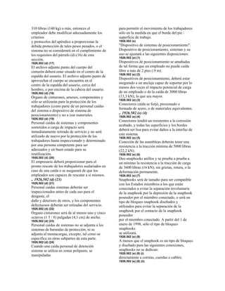 310 libras (140 kg) o más, entonces el
empleador debe modificar adecuadamente los
criterios
y protocolos del apéndice a proporcionar la
debida protección de tales pesos pesados, o el
sistema no se considerará en el cumplimiento de
los requisitos del párrafo (d) (16) de esta
sección.
1926,502 (d) (17)
El archivo adjunto punto del cuerpo del
cinturón deberá estar situado en el centro de la
espalda del usuario. El archivo adjunto punto de
aprovechar el cuerpo se encuentra en el
centro de la espalda del usuario, cerca del
hombro, o por encima de la cabeza del usuario.
1926,502 (d) (18)
Órgano de cinturones, arneses, componentes y
sólo se utilizarán para la protección de los
trabajadores (como parte de un personal caídas
del sistema o dispositivo de sistema de
posicionamiento) y no a izar materiales.
1926,502 (d) (19)
Personal caídas de sistemas y componentes
sometidos a carga de impacto será
inmediatamente retirado de servicio y no será
utilizado de nuevo por la protección de los
trabajadores hasta inspeccionado y determinado
por una persona competente para ser
adecuados y en buen estado para su
reutilización.
1926,502 (d) (20)
El empresario deberá proporcionar para el
pronto rescate de los trabajadores asalariados en
caso de una caída o se asegurará de que los
empleados son capaces de rescatar a sí mismos.
.. 1926,502 (d) (21)
1926,502 (d) (21)
Personal caídas sistemas deberán ser
inspeccionados antes de cada uso para el
desgaste, el
daño y deterioro de otros, y los componentes
defectuosos deberán ser retiradas del servicio.
1926,502 (d) (22)
Órgano cinturones será de al menos uno y cinco
octavos (1 5 / 8) pulgadas (4,1 cm) de ancho.
1926,502 (d) (23)
Personal caídas de sistemas no se adjunta a los
sistemas de barandas de protección, ni se
adjunta al montacargas, excepto, tal como se
especifica en otras subpartes de esta parte.
1926,502 (d) (24)
Cuando una caída personal de detención
sistema se utiliza en zonas polipasto, se
manipuladas
para permitir el movimiento de los trabajadores
sólo en la medida en que el borde del pie /
superficie de trabajo.
1926.502 (e)
"Dispositivo de sistemas de posicionamiento".
Dispositivo de posicionamiento, sistemas y su
uso se ajustará a las siguientes disposiciones:
1926.502 (e) (1)
Dispositivos de posicionamiento se amañadas
de tal forma que un empleado no puede caída
libre a más de 2 pies (.9 m).
1926.502 (e) (2)
Dispositivos de posicionamiento, deberá estar
asegurado a un anclaje capaz de soportar por lo
menos dos veces el impacto potencial de carga
de un empleado o de la caída de 3000 libras
(13,3 kN), lo que sea mayor.
1926.502 (e) (3)
Conectores caída se forjó, presionado o
formado de acero, o de materiales equivalentes.
.. 1926.502 (e) (4)
1926.502 (e) (4)
Conectores tendrá un resistentes a la corrosión
acabado, y todas las superficies y los bordes
deberá ser lisa para evitar daños a la interfaz de
este sistema.
1926.502 (e) (5)
Conexión de las asambleas deberán tener una
resistencia a la tracción mínima de 5000 libras
(22,2 kN)
1926.502 (e) (6)
Dee-snaphooks anillos y se prueba a prueba a
un mínimo la resistencia a la tracción de carga
de 3600 libras (16 kN), sin grietas, rotura, o la
deformación permanente.
1926.502 (e) (7)
Snaphooks será de tamaño para ser compatible
con los Estados miembros a los que están
conectados a evitar la separación involuntaria
de la snaphook por la depresión de la snaphook
poseedor por el miembro conectado, o será un
tipo de bloqueo snaphook diseñados y
utilizados para evitar la separación de la
snaphook por el contacto de la snaphook
poseedor
por el miembro conectado. A partir del 1 de
enero de 1998, sólo el tipo de bloqueo
snaphooks
se utilizará.
1926.502 (e) (8)
A menos que el snaphook es un tipo de bloqueo
y diseñado para las siguientes conexiones,
snaphooks no se dedican:
1926.502 (e) (8) (i)
directamente a correas, cuerdas o cables;
1926.502 (e) (8) (ii)
 