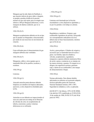 Manguera que ha sido objeto de flashback, o
que muestra indicios de grave daño o desgaste,
se pondrá a prueba al doble de la presión
normal a la que está sujeta, pero en ningún caso
inferior a 300 psi Manguera defectuosa, o en la
manguera de dudosa condición, que no se
utilicen.
1926.350 (f) (5)
Manguera acoplamientos deberán ser de un tipo
que no pueden ser bloqueados o desconectados
por medio de una recta tirar sin movimiento de
rotación.
1926.350 (f) (6)
Cajas utilizadas para el almacenamiento de gas
manguera deberán estar ventilados.
1926.350 (f) (7)
Mangueras, cables y otros equipos que se
mantendrá libre de los pasillos, escaleras y
escaleras.
1926.350 (g)
Linternas.
1926.350 (g) (1)
Atascado antorcha punta aberturas deberán
limpiarse con alambres de limpieza adecuados,
ejercicios, u otros dispositivos diseñados para
tal fin.
1926.350 (g) (2)
Antorchas en uso deberán ser inspeccionados al
inicio de cada turno de trabajo de la filtración
de válvulas de corte, los acoplamientos de
tubería, conexiones y punta. Linternas
defectuosos no se utilizarán.
.. 1926,350 (g) (3)
1926.350 (g) (3)
Linternas será iluminado por la fricción
encendedores u otros dispositivos aprobados, y
no por los partidos o de trabajo en caliente.
1926,350 (h)
Reguladores y medidores. Oxígeno y gas
combustible reguladores de presión, incluyendo
sus correspondientes indicadores de nivel,
deberá estar en buen funcionamiento, mientras
que en fin de uso.
1926,350 (i)
Aceite y grasa peligros. Cilindros de oxígeno y
accesorios que se mantendrá fuera de aceite o
grasa. Las botellas, tapas de cilindros y
válvulas, acoplamientos, reguladores,
mangueras y aparatos deberán mantenerse libres
de aceite o grasa y sustancias no se maneja con
las manos aceitosas o guantes. El oxígeno no se
dirigen a las superficies aceitoso, grasiento
ropa, o dentro de un combustible u otro tanque
de almacenamiento o buque.
1926.350 (j)
Normas adicionales. Para obtener detalles
adicionales no cubiertos en la presente subparte,
técnicas aplicables partes del American
National Standards Institute, Z49.1-1967,
Seguridad en soldadura y corte, se aplicarán.
[44 FR 8577, 9 de febrero, 1979; 44 FR 20940,
6 de abril de 1979, modificada en 55 FR 42328,
18 de octubre de 1990; 58 FR 35179, del 30 de
junio de 1993]
 