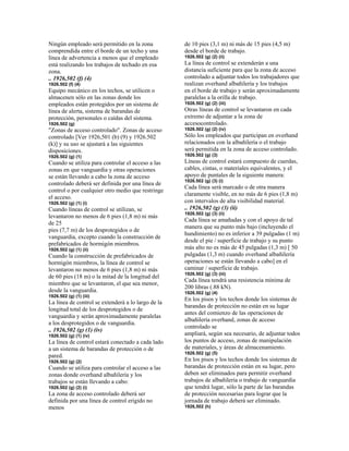Ningún empleado será permitido en la zona
comprendida entre el borde de un techo y una
línea de advertencia a menos que el empleado
está realizando los trabajos de techado en esa
zona.
.. 1926,502 (f) (4)
1926.502 (f) (4)
Equipo mecánico en los techos, se utilicen o
almacenen sólo en las zonas donde los
empleados están protegidos por un sistema de
línea de alerta, sistema de barandas de
protección, personales o caídas del sistema.
1926.502 (g)
"Zonas de acceso controlado". Zonas de acceso
controlado [Ver 1926,501 (b) (9) y 1926.502
(k)] y su uso se ajustará a las siguientes
disposiciones.
1926.502 (g) (1)
Cuando se utiliza para controlar el acceso a las
zonas en que vanguardia y otras operaciones
se están llevando a cabo la zona de acceso
controlado deberá ser definida por una línea de
control o por cualquier otro medio que restringe
el acceso.
1926.502 (g) (1) (i)
Cuando líneas de control se utilizan, se
levantaron no menos de 6 pies (1,8 m) ni más
de 25
pies (7,7 m) de los desprotegidos o de
vanguardia, excepto cuando la construcción de
prefabricados de hormigón miembros.
1926.502 (g) (1) (ii)
Cuando la construcción de prefabricados de
hormigón miembros, la línea de control se
levantaron no menos de 6 pies (1,8 m) ni más
de 60 pies (18 m) o la mitad de la longitud del
miembro que se levantaron, el que sea menor,
desde la vanguardia.
1926.502 (g) (1) (iii)
La línea de control se extenderá a lo largo de la
longitud total de los desprotegidos o de
vanguardia y serán aproximadamente paralelas
a los desprotegidos o de vanguardia.
.. 1926,502 (g) (1) (iv)
1926.502 (g) (1) (iv)
La línea de control estará conectado a cada lado
a un sistema de barandas de protección o de
pared.
1926.502 (g) (2)
Cuando se utiliza para controlar el acceso a las
zonas donde overhand albañilería y los
trabajos se están llevando a cabo:
1926.502 (g) (2) (i)
La zona de acceso controlado deberá ser
definida por una línea de control erigido no
menos
de 10 pies (3,1 m) ni más de 15 pies (4,5 m)
desde el borde de trabajo.
1926.502 (g) (2) (ii)
La línea de control se extenderán a una
distancia suficiente para que la zona de acceso
controlado a adjuntar todos los trabajadores que
realizan overhand albañilería y los trabajos
en el borde de trabajo y serán aproximadamente
paralelas a la orilla de trabajo.
1926.502 (g) (2) (iii)
Otras líneas de control se levantaron en cada
extremo de adjuntar a la zona de
accesocontrolado.
1926.502 (g) (2) (iv)
Sólo los empleados que participan en overhand
relacionados con la albañilería o el trabajo
será permitida en la zona de acceso controlado.
1926.502 (g) (3)
Líneas de control estará compuesto de cuerdas,
cables, cintas, o materiales equivalentes, y el
apoyo de puntales de la siguiente manera:
1926.502 (g) (3) (i)
Cada línea será marcado o de otra manera
claramente visible, en no más de 6 pies (1,8 m)
con intervalos de alta visibilidad material.
.. 1926,502 (g) (3) (ii)
1926.502 (g) (3) (ii)
Cada línea se amañadas y con el apoyo de tal
manera que su punto más bajo (incluyendo el
hundimiento) no es inferior a 39 pulgadas (1 m)
desde el pie / superficie de trabajo y su punto
más alto no es más de 45 pulgadas (1,3 m) [ 50
pulgadas (1,3 m) cuando overhand albañilería
operaciones se están llevando a cabo] en el
caminar / superficie de trabajo.
1926.502 (g) (3) (iii)
Cada línea tendrá una resistencia mínima de
200 libras (.88 kN).
1926.502 (g) (4)
En los pisos y los techos donde los sistemas de
barandas de protección no están en su lugar
antes del comienzo de las operaciones de
albañilería overhand, zonas de acceso
controlado se
ampliará, según sea necesario, de adjuntar todos
los puntos de acceso, zonas de manipulación
de materiales, y áreas de almacenamiento.
1926.502 (g) (5)
En los pisos y los techos donde los sistemas de
barandas de protección están en su lugar, pero
deben ser eliminados para permitir overhand
trabajos de albañilería o trabajo de vanguardia
que tendrá lugar, sólo la parte de las barandas
de protección necesarias para lograr que la
jornada de trabajo deberá ser eliminado.
1926,502 (h)
 