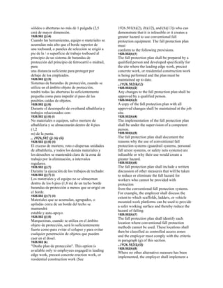 sólidos o aberturas no más de 1 pulgada (2,5
cm) de mayor dimensión.
1926.502 (j) (4)
Cuando las herramientas, equipo o materiales se
acumulan más alto que el borde superior de
una toeboard, o paneles de selección se erigió a
pie de la / o superficie de trabajo toeboard al
principio de un sistema de barandas de
protección del principio de ferrocarril o midrail,
para
una distancia suficiente para proteger por
debajo de los empleados.
1926.502 (j) (5)
Sistemas de barandas de protección, cuando se
utiliza en el ámbito objeto de protección,
tendrá todas las aberturas lo suficientemente
pequeña como para impedir el paso de las
posibles caídas de objetos.
1926.502 (j) (6)
Durante el desempeño de overhand albañilería y
trabajos relacionados con:
1926.502 (j) (6) (i)
No materiales o equipos, salvo mortero de
albañilería y se almacenarán dentro de 4 pies
(1,2
m) de la punta.
.. 1926,502 (j) (6) (ii)
1926.502 (j) (6) (ii)
El exceso de mortero, roto o dispersas unidades
de albañilería, y todos los demás materiales y
los desechos se mantendrá clara de la zona de
trabajo por la eliminación, a intervalos
regulares.
1926.502 (j) (7)
Durante la ejecución de los trabajos de techado:
1926.502 (j) (7) (i)
Los materiales y el equipo no se almacenan
dentro de los 6 pies (1,8 m) de un techo borde
barandas de protección a menos que se erigió en
el borde.
1926.502 (j) (7) (ii)
Materiales que se acumulan, agrupados, o
apiladas cerca de un borde del techo se
mantendrá
estable y auto-apoyo.
1926.502 (j) (8)
Marquesinas, cuando se utiliza en el ámbito
objeto de protección, será lo suficientemente
fuerte como para evitar el colapso y para evitar
cualquier penetración de objetos que pueden
caer en el dosel.
1926.502 (k)
"Otoño plan de protección". This option is
available only to employees engaged in leading
edge work, precast concrete erection work, or
residential construction work (See
1926.501(b)(2), (b)(12), and (b)(13)) who can
demonstrate that it is infeasible or it creates a
greater hazard to use conventional fall
protection equipment. The fall protection plan
must
conform to the following provisions.
1926.502(k)(1)
The fall protection plan shall be prepared by a
qualified person and developed specifically for
the site where the leading edge work, precast
concrete work, or residential construction work
is being performed and the plan must be
maintained up to date.
..1926.502(k)(2)
1926.502(k)(2)
Any changes to the fall protection plan shall be
approved by a qualified person.
1926.502(k)(3)
A copy of the fall protection plan with all
approved changes shall be maintained at the job
site.
1926.502(k)(4)
The implementation of the fall protection plan
shall be under the supervision of a competent
person.
1926.502(k)(5)
The fall protection plan shall document the
reasons why the use of conventional fall
protection systems (guardrail systems, personal
fall arrest systems, or safety nets systems) are
infeasible or why their use would create a
greater hazard.
1926.502(k)(6)
The fall protection plan shall include a written
discussion of other measures that will be taken
to reduce or eliminate the fall hazard for
workers who cannot be provided with
protection
from the conventional fall protection systems.
For example, the employer shall discuss the
extent to which scaffolds, ladders, or vehicle
mounted work platforms can be used to provide
a safer working surface and thereby reduce the
hazard of falling.
1926.502(k)(7)
The fall protection plan shall identify each
location where conventional fall protection
methods cannot be used. These locations shall
then be classified as controlled access zones
and the employer must comply with the criteria
in paragraph (g) of this section.
..1926.502(k)(8)
1926.502(k)(8)
Where no other alternative measure has been
implemented, the employer shall implement a
 