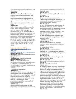 safety monitoring system in conformance with
1926.502(h).
1926.502(k)(9)
The fall protection plan must include a
statement which provides the name or other
method
of identification for each employee who is
designated to work in controlled access zones.
No
other employees may enter controlled access
zones.
1926.502(k)(10)
In the event an employee falls, or some other
related, serious incident occurs, (eg, a near
miss) the employer shall investigate the
circumstances of the fall or other incident to
determine if the fall protection plan needs to be
changed (eg new practices, procedures, or
training) and shall implement those changes to
prevent similar types of falls or incidents.
[44 FR 8577, Feb. 9, 1979; 44 FR 20940, Apr.
6, 1979, as amended at 45 FR 75626, Nov. 14,
1980; 55 FR 47687, Nov. 14, 1990; 59 FR
40733, Aug. 9, 1994; 60 FR 5131, Jan. 26,
1995]
Reglamentos (Normas - 29 CFR)
Las necesidades de formación. -
1926,503
Reglamentos (Normas - 29 CFR) - Tabla de Contenidos
• Número de Parte: 1926
• Parte Título: La Seguridad y la Salud Reglamento
para la Construcción
• Subparte: M
• Subparte Título: Protección contra caídas
• Número de Norma: 1926.503
• Título: Las necesidades de formación.
Las siguientes disposiciones de complementar
la formación y aclarar los requisitos de
1926,21 respecto a los riesgos abordados en la
Subparte H de esta parte.
1926,503 (a)
"Programa de Capacitación".
1926,503 (a) (1)
El empleador deberá presentar un programa de
formación para cada uno de los empleados
que podrían estar expuestos a peligros caída. El
programa permitirá a cada uno de los
empleados a reconocer los peligros de caer y
capacitar a cada empleado en los
procedimientos que deben seguirse a fin de
minimizar estos riesgos.
1926,503 (a) (2)
El empresario deberá garantizar que cada
empleado ha sido capacitado, en caso necesario,
por una persona competente cualificada en las
siguientes áreas:
1926.503 (a) (2) (i)
La naturaleza de los riesgos de caída en el área
de trabajo;
1926.503 (a) (2) (ii)
Los procedimientos correctos para la
construcción, mantenimiento, desmontaje, y la
inspección de la caída de los sistemas de
protección que deben utilizarse;
1926.503 (a) (2) (iii)
El uso y el funcionamiento de los sistemas de
barandas de protección, personal caídas de
sistemas, sistemas de red de seguridad, sistemas
de alerta, los sistemas de vigilancia de
seguridad, zonas de acceso controlado, y otro
tipo de protección que deben utilizarse;
1926.503 (a) (2) (iv)
El papel de cada uno de los empleados en el
sistema de vigilancia de seguridad cuando este
sistema se utiliza;
.. 1926,503 (uno) (2) (v)
1926.503 (a) (2) (v)
Las limitaciones sobre el uso de equipo
mecánico durante la ejecución de trabajos en
tejados
de baja pendiente techos;
1926.503 (a) (2) (vi)
Los procedimientos correctos para la
manipulación y el almacenamiento de equipos y
materiales y la construcción de gastos generales
de protección, y
1926.503 (a) (2) (vii)
El papel de los trabajadores en los planes de
protección contra caídas;
1926.503 (a) (2) (viii)
Las normas contenidas en la presente subparte.
1926,503 (b)
"Certificación de la formación."
1926,503 (b) (1)
El empresario deberá verificar el cumplimiento
con el párrafo (a) de esta sección mediante la
preparación de una certificación escrita de
registro. La certificación de registro por escrito
deberá contener el nombre u otra identidad del
trabajador capacitado, la fecha (s) de la
formación, y la firma de la persona que realizó
la capacitación o la firma del empleador. Si el
empleador se basa en la formación llevada a
cabo por otra empresa o que se hayan terminado
antes de la fecha de entrada en vigor de la
presente sección, la certificación de registro
deberá indicar la fecha en que el empleador
determine la formación previa era adecuada en
lugar de la fecha efectiva de la formación.
1926,503 (b) (2)
 