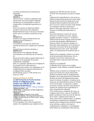 La última certificación de la formación se
mantendrá.
.. 1926,503 (c)
1926,503 (c)
"Reconversión". Cuando el empleador tiene
razones para creer que cualquier empleado
afectado que ya se ha formado no tiene la
comprensión y la habilidad requerida por el
párrafo
(a) de esta sección, el empresario deberá
reciclarse cada uno de estos empleados.
Readiestramiento Casos en los que es necesario
incluir, pero no se limita a situaciones en las
que:
1926,503 (c) (1)
Cambios en el lugar de trabajo hacen una
formación previa obsoletos, o
1926,503 (c) (2)
Los cambios en los tipos de caída de los
sistemas de protección o equipo que se utilizará
una
formación previa de hacer obsoletas, o
1926,503 (c) (3)
Deficiencias en un empleado afectado
conocimientos o la utilización de los sistemas
de
protección contra caídas o equipo indican que el
empleado no ha mantenido la necesaria
comprensión o habilidad.
Nota: Los siguientes apéndices de la Subparte H
de esta parte servir como pautas no
obligatorias para ayudar a los empleadores en el
cumplimiento de los requisitos pertinentes de
la subparte M de esta parte.
[59 FR 40738, agosto 9, 1994; 60 FR 5131,
enero 26, 1995]
Reglamentos (Normas - 29 CFR)
La determinación de Techo Anchos -
pautas no obligatorias para
cumplir con 1926,501 (b) (10) - 1926
Subparte M Apéndice A
Reglamentos (Normas - 29 CFR) - Tabla de Contenidos
• Número de Parte: 1926
• Parte Título: La Seguridad y la Salud Reglamento
para la Construcción
• Subparte: H
• Subparte Título: Protección contra caídas
• Número de Norma: 1926 Subparte M Apéndice A
• Título: La determinación de Techo Anchos - pautas
no obligatorias
para cumplir con 1926,501 (b) (10)
(1) Este apéndice sirve como una guía para
ayudar a los empleadores que cumplan con los
requisitos de 1926.501 (b) (10). Sección
1910.501 (b) (10) permite el uso de un sistema
de
vigilancia de la seguridad por sí solo como un
medio de proporcionar protección contra caídas
durante la ejecución de las operaciones en de
techado de baja la pendiente del techo de 50
pies (15,25 m) o menos de ancho. Cada ejemplo
en el apéndice muestra un techo plan o
planes e indica que cada techo o techo es la
zona que se medirán para determinar su
anchura.
Sección de opiniones o puntos de vista de
elevación se muestran en su caso. Algunos
ejemplos muestran "correcto" e "incorrecto"
subdivisiones de forma irregular techos dividido
en partes más pequeñas, habitualmente en
forma de esferas. En todos los ejemplos, la
dimensión seleccionada para ser la anchura de
una esfera es la menor de las dos principales
dimensiones de la zona, como vistos desde
arriba. Un ejemplo pone de manifiesto que en
un
simple techo rectangular, anchura es la menor
de las dos principales dimensiones. Este es
también el caso con los techos que son
inclinados hacia o lejos del centro del techo,
como se
muestra en el ejemplo B.
(2) Muchos de los techos no son simples
rectángulos. Estas cubiertas se pueden desglosar
en
subáreas como se muestra en el Ejemplo C. El
proceso de dividir una zona de techo puede
producir los distintos tipo de configuraciones.
Ejemplo C da la regla general de la utilización
de líneas divisorias de longitud mínima para
reducir al mínimo el tamaño y el número de las
zonas que son potencialmente menos de 50 pies
(15,25 m) de ancho. La intención es reducir
al mínimo el número de techo zonas donde los
sistemas de vigilancia de la seguridad por sí
solas, una protección suficiente.
(3) Los techos que se componen de varias, no
contiguos techo zonas, como en el ejemplo D,
puede considerarse como una serie de cada uno
de los techos. Algunas tienen techos de
áticos, pisos nuevos, aberturas patio, o similares
características arquitectónicas; Ejemplo E
muestra cómo el imperio para dividir los tejados
en las subzonas se aplica a este tipo de
configuraciones. Irregulares, no rectangulares
techos deben ser considerados sobre una base
 