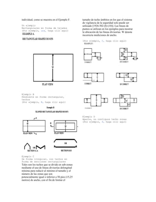 individual, como se muestra en el Ejemplo F.
Un ejemplo
Rectangulares en forma de tejados
(Por ejemplo, una, haga clic aquí)
Ejemplo B
Pendiente en forma rectangular,
techos
(Por ejemplo, B, haga clic aquí)
Ejemplo C
De forma irregular, con techos en
forma de secciones rectangulares
Tales son los techos que se divide en sub-zonas
mediante el uso de líneas divisorias delongitud
mínima para reducir al mínimo el tamaño y el
número de las zonas que son
potencialmente igual o inferior a 50 pies (15,25
metros) de ancho, con el fin de limitar el
tamaño de techo ámbitos en los que el sistema
de vigilancia de la seguridad solo puede ser
utilizado [1926.502 (b) (10)]. Las líneas de
puntos se utilizan en los ejemplos para mostrar
la ubicación de las líneas divisorias. W denota
incorrecta mediciones de ancho.
(Por ejemplo, C, haga clic aquí)
Ejemplo D
Aparte, no contiguos techo zonas
(Por ejemplo, D, haga clic aquí)
 