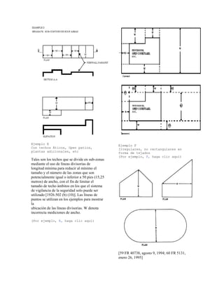Ejemplo E
Con techos Áticos, Open patios,
plantas adicionales, etc
Tales son los techos que se divide en sub-zonas
mediante el uso de líneas divisorias de
longitud mínima para reducir al mínimo el
tamaño y el número de las zonas que son
potencialmente igual o inferior a 50 pies (15,25
metros) de ancho, con el fin de limitar el
tamaño de techo ámbitos en los que el sistema
de vigilancia de la seguridad solo puede ser
utilizado [1926.502 (b) (10)]. Las líneas de
puntos se utilizan en los ejemplos para mostrar
la
ubicación de las líneas divisorias. W denota
incorrecta mediciones de ancho.
(Por ejemplo, E, haga clic aquí)
Ejemplo F
Irregulares, no rectangulares en
forma de tejados
(Por ejemplo, F, haga clic aquí)
[59 FR 40738, agosto 9, 1994; 60 FR 5131,
enero 26, 1995]
 